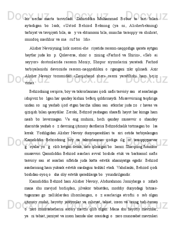 bir   necha   marta   tasvirladi.   Zahi riddin   Muhammad   Bobur   ta biri   bilan
aytadigan   bo l	
 sak,   «Ustod   Behzod   Bekning   (ya ni,   Alisherbekning)	
tarbiyat va tavqiyati bila, sa y va ehtnmomi bila, muncha 	
 taraqqiy va shuhrat,
mundoq mashhur va ma ruf bo ldi».	
 
Alisher Navoiyning lirik merosi-she riyatida rassom-naqqoshga qarata aytgan	

baytlar   juda   ko p.  	
 Qolaversa,   shoir   o zining   «Farhod   va   Shirin»,   «Sab ai	 
sayyor»   dostonlarida   rassom   Moniy,   Shopur   siymola rini   yaratadi.   Farhod
tarbiyalanishi   davomida   rassom- naqqoshlikni   o rgangani   zikr   qilinadi.   Axir	

Alisher   Navoiy   tomonidan   «Zanjirband   sher»   rasmi   yaratilishi   h a m   b e j i z
e m a s .  
Behzodning serqirra, boy va takrorlanmas ijodi  nafis tasviriy san at asarlariga	

ishqivoz bo lgan har qanday kishini befarq qoldirmaydi.	
   Musavvirning taqdiriga
undan   so ng   yashab   ijod   et	
 gan   barcha   ulkan   san atkorlar   juda   zo r   havas   va	 
qiziqish bilan qaraydilar. Zeroki, Behzod yashagan sharafli hayot har kimga ham
nasib   bo lavermagan.   Va   eng   muhimi,   hech   qanday   musavvir   o shanday	
 
sharoitda yashab  o z davrning ijtimoiy dardlarini Behzodchalik tort	
 magan bo lsa	
kerak.   Yoshligidan   Alisher   Navoiy   dunyoqarashlari   ta siri  	
 ostida   tarbiyalangan
Kamoliddin   Behzodning   boy   za   takrorlanmas   ijodiga   ilg or   taraqqiyparvar	

g oyalar yo g rilib ketgan desak, xato qilmagan bo lamiz. Sharqning fusunkor	
   
musavviri   Qamoliddin   Beh zod   asarlari   avval   boshda   etuk   va   barkamol   nafis
tasviriy   san at   asarlari   sifatida   juda   katta   estetik  	
 ahamiyatga   egadir.   Behzod
asarlarining ham yuksak estetik maslagini tash kil  etadi. Vaholanki,  Behzod  ijodi
boshdan-oyoq o sha 	
 oliy estetik qarashlarga bo ysundirilgandir.	
Kamoliddin   Behzod   ham   Alisher   Navoiy,   Abdurahmon   Jomiylarga   o xshab	

mana   shu   mavjud   borliqdan,   jil vakor   tabiatdan,   moddiy   dunyodagi   bitmas-
tuganmas   go	
 zalliklardan   ilhomlangan,   o z   asarlariga   atrofni  	 o rab   olgan	
ijtimoiy   muhit,   hayotiy   jarayonlar   va   ni hoyat,   tabiat,   inson   va   uning   turli-tuman
o zaro   muno	
 sabatlarini   asosiy   mavzu   qilib   olgan.   Mana   shu   hayotiy   mavzular,
ya ni tabiat, jamiyat va inson hamda ular  
 orasidagi o zaro munosabat mavzulari	 