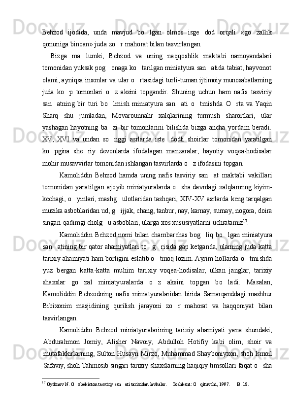 Behzod   ijodida,   unda   mavjud   bo lgan   olmos   isge dod   orqali   «go zallik  
qonuniga binoan» juda zo r mahorat bilan tasvirlan	
 gan.  
Bizga   ma lumki,   Behzod   va   uning   naqqoshlik   mak	
 tabi   namoyandalari
tomonidan yuksak pog onaga ko tarilgan miniatyura san atida tabiat, hayvonot	
  
olami, ay niqsa insonlar va ular o rtasidagi turli-tuman ijti	
 moiy munosabatlarning
juda   ko p   tomonlari   o z   aksini  	
  topgandir.   Shuning   uchun   ham   nafis   tasviriy
san at	
 ning   bir   turi   bo lmish   miniatyura   san ati   o tmishda  	   O rta va Yaqin	
Sharq   shu   jumladan,   Movarounnahr   xalqlarining   turmush   sharoitlari,   ular
yashagan   hayotning   ba	
 zi   bir   tomonlarini   bilishda   bizga   ancha   yordam   beradi.
XV,   XVI   va   undan   so nggi   asrlarda   iste dodli   shoirlar  
  tomonidan   yaratilgan
ko pgina   she riy   devonlarda   ifo	
  dalagan   manzaralar,   hayotiy   voqea-hodisalar
mohir  musavvirlar tomonidan ishlangan tasvirlarda o z ifodasini topgan.	

Kamoliddin   Behzod   hamda   uning   nafis   tasviriy   san at   maktabi   vakillari	

tomonidan   yaratilgan   ajo yib miniatyuralarda o sha davrdagi xalqlarnnng kiyim-	

kechagi, o yinlari, mashg ulotlaridan tashqari, XIV-XV asrlarda keng tarqalgan	
 
muzika asboblaridan ud, g ijjak, chang, tanbur, nay, karnay, surnay, nogora, doira	

singari qadimgi cholg u asboblari, ularga xos xususiyatlarni uchratamiz	
 17
.
Kamoliddin Behzod nomi bilan chambarchas bog liq  	
 bo lgan miniatyura	
san atining bir qator ahamiyatlari to g risida gap ketganda, ularning juda katta	
  
tarixiy ahamiyati ham borligini eslatib o tmoq lozim. Ayrim 	
 hollarda o tmishda	
yuz   bergan   katta-katta   muhim   tari xiy   voqea-hodisalar,   ulkan   janglar,   tarixiy
shaxslar   go zal   miniatyuralarda   o z   aksini   topgan   bo ladi.   Ma	
   salan,
Kamoliddin   Behzodning   nafis   miniatyuralari dan   birida   Samarqanddagi   mashhur
Bibixonim   masji dining   qurilish   jarayoni   zo r   mahorat   va   haqqoniyat   bilan	

tasvirlangan.
Kamoliddin   Behzod   miniatyuralarining   tarixiy   ahamiyati   yana   shundaki,
Abdurahmon   Jomiy,   Alisher   Navoiy,   Abdulloh   Hotifiy   kabi   olim,   shoir   va
mutafakkirlarning, Sulton Husayn Mirzo, Muhammad Shay boniyxon, shoh Ismoil
Safaviy, shoh Tahmosib singari  tarixiy shaxslarning haqiqiy timsollari faqat o sha	

17
  Oydinov N. O zbekiston tasviriy san ati tarixidan lavhalar.  Toshkent: O qituvchi, 1997.   	
     B.  18.  