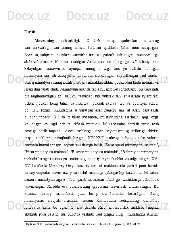 Kirish
Mavzuning   dolzarbligi.   O zbek   xalqi   qadimdan   o zining 
san atsevarligi,   san atning   barcha   turlarini   qadrlashi   bilan   nom   chiqargan.	
 
Ayniqsa, xalqimiz orasida musavvirlik san ati yuksak qadrlangan, musavvirlarga	

alohida hurmat-e tibor ko rsatilgan. Asrlar osha insonlarga go zallik hadya etib	
  
kelayotgan   musavvirlik,   ayniqsa,   uning   o ziga   xos   yo nalishi   bo lgan	
  
miniatyura   san ati   uzoq   yillar   davomida   shakllangan,   sayqallangan   ijod   turidir.	

Sharq miniatyurasining nozik jihatlari, murakkabliklari ijodkordan katta mehnat va
izlanishni talab etadi. Miniatyura asarida tabiatni, inson-u jonzotlarni, bir qarashda
biz   anglamaydigan   go zallikni   tasvirlab,   uni   yuksak   san at   asariga   aylantirish	
 
uchun   ijodkor   keng   bilim   va   mahorat,   yuksak   saviya,   did   va   qobiliyat   sohibi
bo lishi   lozim.  	
 S h undagina   u   yaratgan   asar   haqiqiy   san at   asari   darajasida	
e tibor   topadi	
 1
.   Bir   so z   bilan   aytganda,   musavvirning   asarlarini   qog ozga	 
ko chgan   ko ngil   deb   ta riflash   mumkin.	
     Min i atyuralar   chizish   tarixi   tosh
davriga   borib   taqaladi.   Avval   toshlarga,   keyin   hayvonlarning   terilariga   chizish
orqali   shakllanib,   rivojlanib   borgan.   XIV-XVII   asrlarga   kelib   bu   soha   yuksak
darajada kamol topgan. Aynan shu davrga kelib, “Samarqand miniatyura maktabi ,	

Hirot miniatyura maktabi , "Buxoro miniatyura maktabi", "Boburiylar miniatyura	
 
maktabi" singari ushbu yo nalishdagi qator ijodiy maktablar vujudga kelgan. XV-	

XVII   asrlarda   Markaziy   Osiyo   tasviriy   san at   maktablarida   portret   janri   hamda	

tarixiy voqealar  tasviri  uzviy va izchil mavzuga aylanganligi  kuzatiladi. Masalan,
Buxoro  miniatyurasiga   e tibor   qaratilsa,   asosan  tabiat  go zalliklariga  oshuftalik	
 
tasvirlangan.   Xirotda   esa   odamlarning   qiyofasini   tasvirlash   ommalashgan.   Bu
xususda   tarixiy   manbalarda   juda   ko p   ma lumotlar   keltirilgan.   Sharq	
 
miniatyurasi   rivojida   mashhur   rassom   Kamoliddin   Behzodning   xizmatlari
nihoyatda   katta   bo lgan.   O sha   davrda   Xirot   musavvirlik   maktabi   tengsiz,	
 
shuhrati   juda   baland   edi.   Xirotda   yashab,   ijod   qilgan   ulug   mutafakkir   Alisher	

1
 Oydinov N. O zbekiston tasviriy san ati tarixidan lavhalar.  Toshkent: O’qituvchi, 1997. –B. 25. 	
   