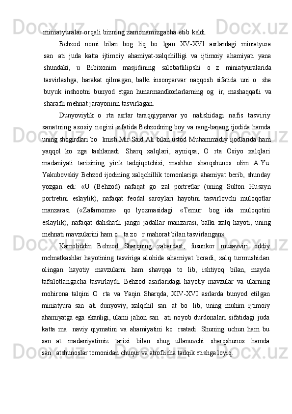 miniatyuralar orqali bizning zamonamizgacha etib  keldi.
Behzod   nomi   bilan   bog liq   bo lgan   XV-XVI   asrlardagi   miniatyura 
san ati   juda   katta   ijtimoiy   ahamiyat-xalqchilligi   va   ijtimoiy   ahamiyati   yana	

shundaki,   u   Bibixonim   masjidining   salobatlilipshi   o z   miniatyu	
 ralarida
tasvirlashga,   harakat   qilmagan,   balki   inson parvar   naqqosh   sifatida   uni   o sha	

buyuk   inshootni   bun yod   etgan   hunarmandkorlarlarning   og ir,   mashaqqatli  	
 va
sharafli mehnat jarayoninn tasvirlagan.
Dunyoviylik   o rta   asrlar   taraqqiyparvar   yo nalishi	
  dagi   nafi s   tasvir iy
sanatning   asosiy   negizi   sifatida Behzodning boy va rang-barang ijodida hamda
uning shogirdlari bo lmish Mir Said Ali bilan ustod  
 Muhammadiy   ijodlarida   ham
yaqqol   ko zga   tashlanadi.  	
 Sharq   xalqlari,   ayniqsa,   O rta   Osiyo   xalqlari	
mada niyati   tarixining   yirik   tadqiqotchisi,   mashhur   sharqshunos   olim   A.Yu.
Yakubovskiy   Behzod   ijodining   xalq chillik   tomonlariga   ahamiyat   berib,   shunday
yozgan   edi:   «U   (Behzod)   nafaqat   go zal   portretlar   (uning   Sulton  	
 Husayn
portretini   eslaylik),   nafaqat   feodal   saroy lari   hayotini   tasvirlovchi   muloqotlar
manzarasi   («Zafarnoma»   qo lyozmasidagi   «Temur   bog ida   muloqotini	
 
eslaylik),   nafaqat   dahshatli   jangu   jadallar   manza rasi,   balki   xalq   hayoti,   uning
mehnati mavzularini  ham o ta zo r mahorat bilan tasvirlangan».	
 
Kamoliddin   Behzod   Sharqning   zabardast,   fusunkor   musavviri   oddiy
mehnatkashlar   hayotining   tasviriga   alohida   ahamiyat   beradi,   xalq   turmushidan
olingan   hayotiy   mavzularni   ham   shavqqa   to lib,   ishtiyoq   bilan,  	
 mayda
tafsilotlarigacha   tasvirlaydi.   Behzod   asarla ridagi   hayotiy   mavzular   va   ularning
mohirona   talqini   O rta   va   Yaqin   Sharqda,   XIV-XVI   asrlarda   bunyod   etil	
 gan
miniatyura   san ati   dunyoviy,   xalqchil   san at   bo lib,  	
   uning   muhim   ijtimoiy
ahamiyatga   ega   ekanligi,   ularni   jahon   san ati   noyob   durdonalari   sifatidagi   juda	

kat ta   ma naviy   qiymatini   va   ahamiyatini   ko rsatadi.   Shuning   uchun   ham   bu	
 
san at   madaniyatimiz   tarixi   bilan   shug ullanuvchi   sharqshunos   hamda	
 
san atshunoslar tomonidan chuqur va atroflicha tadqik etishga loyiq.
 