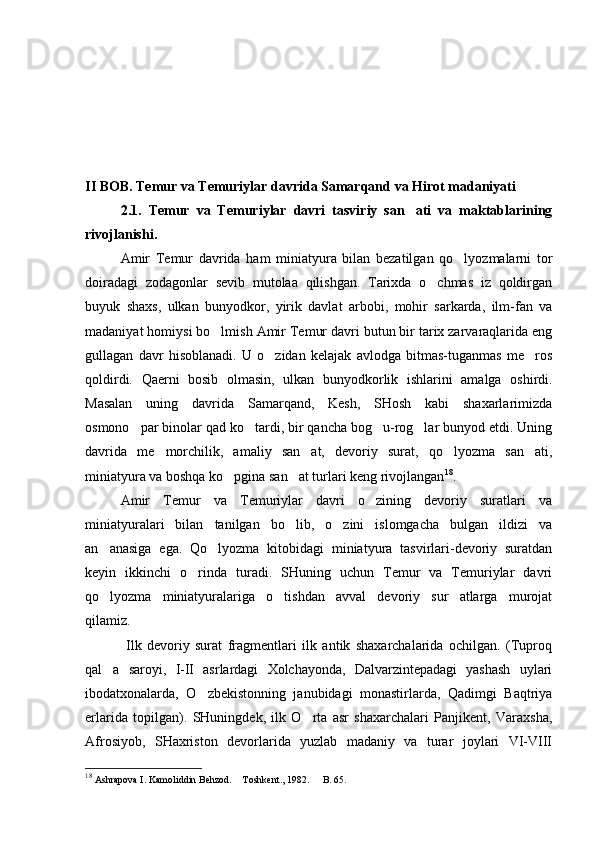 II  BOB. Temur va Temuriylar davrida Samarqand va Hirot madaniyati
2.1.   Temur   va   Temuriylar   davri   tasviriy   san ati   va   maktablarining
rivojlanishi.
Amir   Temur   davrida   ham   miniatyura   bilan   bezatilgan   qo lyozmalarni   tor	

doiradagi   zodagonlar   sevib   mutolaa   qilishgan.   Tarixda   o chmas   iz   qoldirgan	

buyuk   shaxs,   ulkan   bunyodkor,   yirik   davlat   arbobi,   mohir   sarkarda,   ilm-fan   va
madaniyat homiysi bo lmish Amir Temur davri butun bir tarix zarvaraqlarida eng	

gullagan   davr   hisoblanadi.   U   o zidan   kelajak   avlodga   bitmas-tuganmas   me ros	
 
qoldirdi.   Qaerni   bosib   olmasin,   ulkan   bunyodkorlik   ishlarini   amalga   oshirdi.
Masalan   uning   davrida   Samarqand,   Kesh,   SHosh   kabi   shaxarlarimizda
osmono par binolar qad ko tardi, bir qancha bog u-rog lar bunyod etdi. Uning	
   
davrida   me morchilik,   amaliy   san at,   devoriy   surat,   qo lyozma   san ati,	
   
miniatyura va boshqa ko pgina san at turlari keng rivojlangan	
  18
. 
Amir   Temur   va   Temuriylar   davri   o zining   devoriy   suratlari   va	

miniatyuralari   bilan   tanilgan   bo lib,   o zini   islomgacha   bulgan   ildizi   va	
 
an anasiga   ega.   Qo lyozma   kitobidagi   miniatyura   tasvirlari-devoriy   suratdan	
 
keyin   ikkinchi   o rinda   turadi.   SHuning   uchun   Temur   va   Temuriylar   davri	

qo lyozma   miniatyuralariga   o tishdan   avval   devoriy   sur atlarga   murojat	
  
qilamiz.
  Ilk   devoriy   surat   fragmentlari   ilk   antik   shaxarchalarida   ochilgan.   (Tuproq
qal a   saroyi,   I-II   asrlardagi   Xolchayonda,   Dalvarzintepadagi   yashash   uylari

ibodatxonalarda,   O zbekistonning   janubidagi   monastirlarda,   Qadimgi   Baqtriya	

erlarida   topilgan).   SHuningdek,   ilk   O rta   asr   shaxarchalari   Panjikent,   Varaxsha,	

Afrosiyob,   SHaxriston   devorlarida   yuzlab   madaniy   va   turar   joylari   VI-VIII
18
  Ashrapova I. Kamoliddin Behzod.  Toshkent., 1982.	
    B. 65.	 