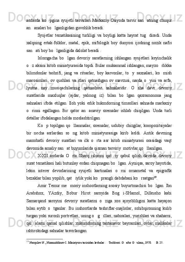 asrlarda   ko pgina   syujetli   tasvirlari   Markaziy   Osiyoda   tasvir   san atning   chuqur 
an analari bo lganligidan guvohlik beradi.	
 
Syujetlar   tematikasining   turliligi   va   boyligi   katta   hayrat   tug diradi.   Unda	

xalqning   ertak-folklor,   matal,   epik,   mifologik   boy   dunyosi   ijodning   nozik   nafis
san ati boy bo lganligida dalolat beradi .	
 
Islomgacha   bo lgan   devoriy   saratlarning   ishlangan   syujetlari   keyinchalik	

o z aksini kitob miniatyurasida topdi. Bular mukammal ishlangan; mayxo rlikka	
 
bilimdonlar   tashrifi,   jang   va   ritsarlar,   boy   karvonlar,   to y   saxnalari,   ko mish	
 
marosimlari,   ov   qushlari   va   itlari   qatnashgan   ov   mavzusi,   narda   o yini   va   arfa,	

lyutna   nay   musiqachilarinig   qatnashuvi   sahnalaridir.   O sha   davr   devoriy	

suratlarida   maxluqlar   (ajdar,   yalmog iz)   bilan   bo lgan   qaxramonona   jang	
 
sahnalari   ifoda   etilgan.   Iloh   yoki   erlik   hukmdorning   timsollari   sahnada   markaziy
o rinni   egallagan.   Bir   qator   an anaviy   sxemalar   ishlab   chiqilgan.   Unda   turli	
 
detallar ifodalangan holda moslashtirilgan. 
Ko p   topilgan   qo llanmalar,   sxemalar,   uslubiy   chizgilar,   kompozitsiyalar	
 
bir   necha   asrlardan   so ng   kitob   miniatyurasiga   kirib   keldi.   Antik   davrning	

maxobatli   devoriy   suratlari   va   ilk   o rta   asr   kitob   miniatyurasi   orasidagi   vaqt	

davomida amaliy san at buyumlarida qisman tasviriy  motivlar qo llanilgan.	
 
X-XII   asrlarda   O rta   S	
 h arq   islomni   qat iy   qabul   qilish   davrida   devoriy	
surat tematikasi hali butunlay esdan chiqmagan bo lgan. Ayniqsa, saroy hayotida,	

lekin   interer   devorlarining   syujetli   kartinalari   o rni   ornametal   va   epigrafik

bezaklar bilan yopilib, qat iylik yoki ko prangli dabdabani ko rsatgan	
   19
. 
Amir   Temur   me moriy   inshootlarning   asosiy   buyurtmachisi   bo lgan.   Ibn	
 
Arabshox,   YAzdiy,   Bobur   Hirot   saroyida   Bog i-SHamol,   Dilkusho   kabi	

Samarqand   saroyini   devoriy   suratlarini   o ziga   xos   ajoyibliligini   katta   hayajon	

bilan   aytib   o tganlar.   Bu   inshootlarda   tashriflar-majlislar,   sohibqironning   kulib	

turgan yoki suronli portretlari, uning o g illari, nabiralari, yurishlari va shaharni,	
 
qal alarni qamal qilishlar, xukumdorning tantanavor bayramlari, ovlar, malikalar	

ishtirokidagi sahnalar tasvirlangan.
19
  Norqulov N., Nizomiddinov I. Miniatyura tarixidan lavhalar.  Toshkent: G afur G ulom, 1970. 	
     B. 25. 