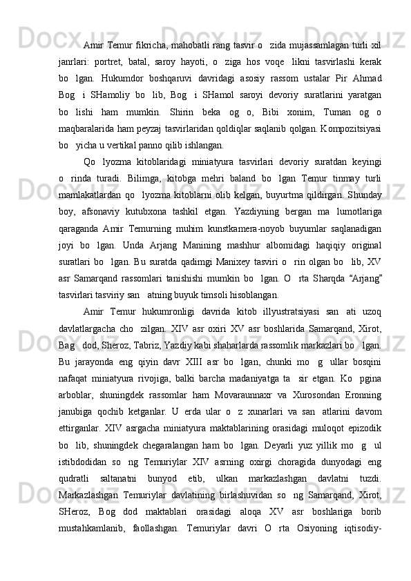 Amir Temur fikricha, mahobatli rang tasvir o zida mujassamlagan turli xil
janrlari:   portret,   batal,   saroy   hayoti,   o ziga   hos   voqe likni   tasvirlashi   kerak	
 
bo lgan.   Hukumdor   boshqaruvi   davridagi   asosiy   rassom   ustalar   Pir   Ahmad	

Bog i   SHamoliy   bo lib,   Bog i   SHamol   saroyi   devoriy   suratlarini   yaratgan
  
bo lishi   ham   mumkin.   Shirin   beka   og o,   Bibi   xonim,   Tuman   og o
  
maqbaralarida ham peyzaj tasvirlaridan qoldiqlar saqlanib qolgan. Kompozitsiyasi
bo yicha u vertikal panno qilib ishlangan.

Qo lyozma   kitoblaridagi   miniatyura   tasvirlari   devoriy   suratdan   keyingi	

o rinda   turadi.   Bilimga,   kitobga   mehri   baland   bo lgan   Temur   tinmay   turli	
 
mamlakatlardan   qo lyozma   kitoblarni   olib   kelgan,   buyurtma   qildirgan.   S	
 h unday
boy,   afsonaviy   kutubxona   tashkil   etgan.   Y a zdiyning   bergan   ma lumotlariga	

qaraganda   Amir   Temurning   muhim   kunstkamera-noyob   buyumlar   saqlanadigan
joyi   bo lgan.   Unda   Arjang   Manining   mashhur   albomidagi   haqiqiy   original	

suratlari   bo lgan.   Bu   suratda   qadimgi   Manixey   tasviri   o rin   olgan   bo lib,   XV	
  
asr   Samarqand   rassomlari   tanishishi   mumkin   bo lgan.   O rta   S	
  h arqda   Arjang	 
tasvirlari tasviriy san atning buyuk timsoli hisoblangan.	

Amir   Temur   hukumronligi   davrida   kitob   illyustratsiyasi   san ati   uzoq	

davlatlargacha   cho zilgan.   XIV   asr   oxiri   XV   asr   boshlarida   Samarqand,   Xirot,	

Bag dod, Sheroz, Tabriz, Yazdiy kabi shaharlarda rassomlik markazlari bo lgan.	
 
Bu   jarayonda   eng   qiyin   davr   XIII   asr   bo lgan,   chunki   mo g ullar   bosqini	
  
nafaqat   miniatyura   rivojiga,   balki   barcha   madaniyatga   ta sir   etgan.   Ko pgina	
 
arboblar,   shuningdek   rassomlar   ham   Movaraunnaxr   va   Xurosondan   Eronning
janubiga   qochib   ketganlar.   U   erda   ular   o z   xunarlari   va   san atlarini   davom	
 
ettirganlar.   XIV   asrgacha   miniatyura   maktablarining   orasidagi   muloqot   epizodik
bo lib,   shuningdek   chegaralangan   ham   bo lgan.   Deyarli   yuz   yillik   mo g ul	
   
istibdodidan   so ng   Temuriylar   XIV   asrning   oxirgi   choragida   dunyodagi   eng	

qudratli   saltanatni   bunyod   etib,   ulkan   markazlashgan   davlatni   tuzdi.
Markazlashgan   Temuriylar   davlatining   birlashuvidan   so ng   Samarqand,   Xirot,	

SHeroz,   Bog dod   maktablari   orasidagi   aloqa   XV   asr   boshlariga   borib	

mustahkamlanib,   faollashgan.   Temuriylar   davri   O rta   Osiyoning   iqtisodiy-	
 