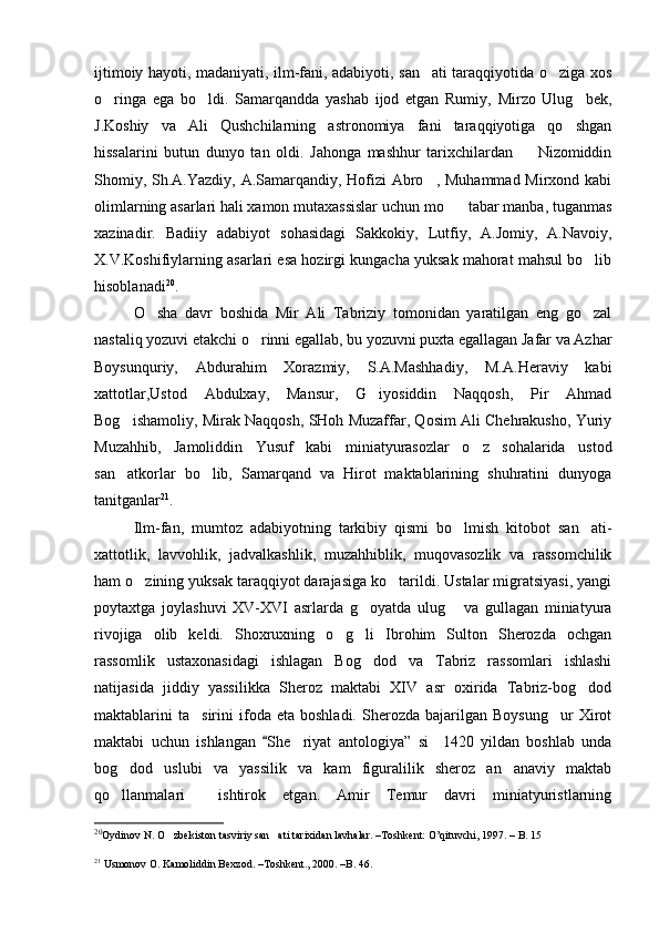 ijtimoiy hayoti, madaniyati, ilm-fani, adabiyoti, san ati taraqqiyotida o ziga xos 
o ringa   ega   bo ldi.   Samarqandda   yashab   ijod   etgan   Rumiy,   Mirzo   Ulug bek,	
  
J.Koshiy   va   Ali   Qushchilarning   astronomiya   fani   taraqqiyotiga   qo shgan	

hissalarini   butun   dunyo   tan   oldi.   Jahonga   mashhur   tarixchilardan     Nizomiddin	

Shomiy, Sh.A.Yazdiy, A.Samarqandiy, Hofizi  Abro , Muhammad Mirxond kabi	

olimlarning asarlari hali xamon mutaxassislar uchun mo tabar manba, tuganmas	

xazinadir.   Badiiy   adabiyot   sohasidagi   Sakkokiy,   Lutfiy,   A.Jomiy,   A.Navoiy,
X.V.Koshifiylarning asarlari esa hozirgi kungacha yuksak mahorat mahsul bo lib	

hisoblanadi 20
.
O sha   davr   boshida   Mir   Ali   Tabriziy   tomonidan   yaratilgan   eng   go zal	
 
nastaliq yozuvi etakchi o rinni egallab, bu yozuvni puxta egallagan Jafar va Azhar	

Boysunquriy,   Abdurahim   Xorazmiy,   S.A.Mashhadiy,   M.A.Heraviy   kabi
xattotlar,Ustod   Abdulxay,   Mansur,   G iyosiddin   Naqqosh,   Pir   Ahmad	

Bog ishamoliy, Mirak Naqqosh, SHoh Muzaffar, Qosim Ali Chehrakusho, Yuriy	

Muzahhib,   Jamoliddin   Yusuf   kabi   miniatyurasozlar   o z   sohalarida   ustod	

san atkorlar   bo lib,   Samarqand   va   Hirot   maktablarining   shuhratini   dunyoga	
 
tanitganlar 21
.
Ilm-fan,   mumtoz   adabiyotning   tarkibiy   qismi   bo lmish   kitobot   san ati-	
 
xattotlik,   lavvohlik,   jadvalkashlik,   muzahhiblik,   muqovasozlik   va   rassomchilik
ham o zining yuksak taraqqiyot darajasiga ko tarildi. Ustalar migratsiyasi, yangi	
 
poytaxtga   joylashuvi   XV-XVI   asrlarda   g oyatda   ulug   va   gullagan   miniatyura	
 
rivojiga   olib   keldi.   Shoxruxning   o g li   Ibrohim   Sulton   Sherozda   ochgan	
 
rassomlik   ustaxonasidagi   ishlagan   Bog dod   va   Tabriz   rassomlari   ishlashi	

natijasida   jiddiy   yassilikka   Sheroz   maktabi   XIV   asr   oxirida   Tabriz-bog dod	

maktablarini   ta sirini   ifoda   eta  boshladi.   Sherozda   bajarilgan   Boysung ur   Xirot	
 
maktabi   uchun   ishlangan   She riyat   antologiya”	
	   si     1420   yildan   boshlab   unda
bog dod   uslubi   va   yassilik   va   kam   figuralilik   sheroz   an anaviy   maktab	
 
qo llanmalari     ishtirok   etgan.   Amir   Temur   davri   miniatyuristlarning

20
Oydinov N. O zbekiston tasviriy san ati tarixidan lavhalar. –Toshkent: O’qituvchi, 1997. – 	
  B.  15
21
  Usmonov O. Kamoliddin Bexzod. –Toshkent., 2000. –B. 46.  