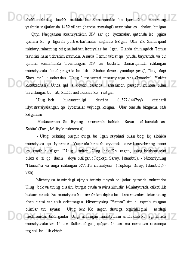 shakllanishidagi   kuchli   maktab   bu   Samarqandda   bo lgan.   Xoja   Ahrorning
yashirin xujjatlarida 1489 yildan (barcha soxadagi)  rassomlar  ko chalari  bitilgan	

  Quyi   Naqqashon   axamiyatlidir.   XV   asr   qo lyozmalari   qatorida   ko pgina	
  
qisman   ko p   figurali   portret-kartinalar   saqlanib   kelgan.   Ular   ilk   Samarqand	

miniatyuralarining   originallaridan   kopiyalar   bo lgan.   Ularda   shuningdek   Temur	

tasvirini ham uchratish mumkin. Asarda Temur tabiat qo ynida, bayramda va bir	

qancha   variantlarda   tasvirlangan.   XV   asr   boshida   Samarqandda   ishlangan
miniatyurala     batal   jangrida   bo lib   S	
  h ahar   devori   yonidagi   jang ,   Tog dagi	 	
S h ox   ovi     jumlasidan.   “Jang     manzarasi   temuriylarga   xos   (Istambul,   Y	
  u ldiz
kutubxonasi).   Unda   qal a   devori   balanda     arrasimon   parapet,   minora   bilan	

tasvirlangan bo lib, kuchli muloxazani ko rsatgan.	
 
Ulug bek   hukumronligi   davrida   (1397-1447yy)   qiziqarli	

illyustratsiyalangan   qo lyozmalar   vujudga   kelgan.     Ular   orasida   bizgacha   etib	

kelganlari :
-Abduraxmon   So fiyning   astronomik   traktati   “Suvar     al-kavakib   as-

Sabita  (Parij, Milliy kutubxonasi); 	

-   Ulug bekning   burgut   oviga   bo lgan   sayohati   bilan   bog liq   alohida	
  
miniatyura   qo lyozmasi.   Yuqorida-karkasli   ayvonda   tasvirlanuvchining   nomi

ko rsatib   o tilgan.   “Ulug   sulton,   Ulug bek   Ko ragon,   uning   boshqaruvini	
    
ollox   o zi   qo llasin   deya   bitilgan   (Topkapi   Saroy,   Istambul).   -   Nizomiyning	
  
Hamsa”si   va   unga   ishlangan   XVIIIta   miniatyura     (Topkapi   Saray,   Istambul,N-	

786).
Miniatyura   tasviridagi   ajoyib   tarixiy   noyob   xujjatlar   qatorida   xukumdor
Ulug bek va uning oilasini burgut ovida tasvirlanishidir. Miniatyurada etiketlilik	

hukum suradi. Bu miniatyura ko rinishidan diptix bo lishi mumkin, lekin uning	
 
chap   qismi   saqlanib   qolinmagan.   Nizomiyning   Hamsa   sini   o rganib   chiqgan	
 	
olimlar   uni   aynan     Ulug bek   Ko ragon   davriga   tegishliligini     asrdagi	
 
medalonidan   bildirganlar.   Unga   ishlangan   miniatyurani   sinchiklab   ko rganlarida	

miniatyuralardan   14   tasi   Sulton   aliga   ,   qolgan   14   tasi   esa   nomalum   rassomga
tegishli bo lib chiqdi.	
 