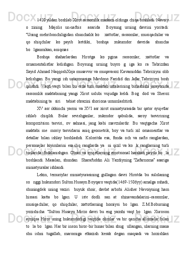 1420 yildan boshlab  X irot rassomlik markazi oldinga chiqa boshladi. Navoiy
o zining   Majolis   un-nafois   asarida     Boysung urning   davrini   yoritadi:   
Uning   mehribonchiligidan   shunchalik   ko   xattotlar,   rassomlar,   musiqachilar   va
	
qo shiqchilar   ko payib   ketdiki,   boshqa   xukumdor   davrida   shuncha	
 
bo lganmikan, aniqmas . 
 
Boshqa   shaharlardan   Hirotga   ko pgina   rassomlar,   xattotlar   va	

ornamentalistlar   kelishgan.   Boysung urning   buyro g iga   ko ra   Tabrizdan	
   
Sayid  Ahmad  NaqqoshXoja   musavvir   va  muqavasoz   Kavamiddin  Tabriziyni  olib
kelishgan.   Bu   yangi   ish   ustaxonasiga   Mavlono   Faridid   din   Jafar   Tabriziyni   bosh
qilishdi. Vaqti-vaqti  bilan  bu erda  turli  maktab ustalarining birlashishi  jarayonida
rassomlik   maktabining   yangi   Xirot   uslubi   vujudga   keldi.   Bog dod   va  	
 S heroz
maktabining ta siri   tabiat obrazini shoriona umumlashtirdi.	
 
XV   asr   ikkinchi   yarmi   va   XVI   asr   xirot   miniatyurasida   bir   qator   syujetlar
ishlab   chiqildi.   Bular   sevishganlar,   xukmdor   qabulida,   saroy   tasvirining
kompozitsion   tasviri,   ov   sahnasi,   jang   kabi   mavzulardir.   Bu   vaqtgacha   X irot
maktabi   me moriy   tasvirlarni   aniq   geometrik,   boy   va   turli   xil   ornamentlar   va	

detallar   bilan   ishlay   boshlashdi.   Koloritda   esa,   fonda   och   va   nafis   ranglardan,
personajlar   kiyimlarini   esa-iliq   ranglarda   ya ni   qizil   va   ko k   ranglarning   turli	
 
tonlarida ifodalanishgan. Obraz va syujetlarning emotsional harakati paydo bo la	

boshlandi.   Masalan,   shundan     Sharafuddin   Ali   Yazdiyning   Zafarnoma   asariga	
 
miniatyuralar ishlandi.
Lekin,   temuriylar   miniatyurasining   gullagan   davri   Hirotda   bu   sulolaning
so nggi hukumdori Sulton Husayn Boyqaro vaqtida(1469-1506yy) amalga oshadi,	

shuningdek   uning   vaziri     buyuk   shoir,   davlat   arbobi   Alisher   Navoiyning   ham
hissasi   katta   bo lgan.   U   iste dodli   san at   shinavandalarini–rassomlar,	
  
musiqachilar,   qo shiqchilar,   xattotlarning   homiysi   bo lgan.   Z.M.Boburning
 
yozishicha:   Sulton   Husayn   Mirzo   davri   bu   eng   yaxshi   vaqt   bo lgan.   Xuroson	
	
ayniqsa   Hirot   uning   hukumdorligi   vaqtida   olimlar   va   bir   qancha   allomalar   bilan
to la bo lgan. Har bir inson biror-bir hunar bilan shug ullangan, ularning mana	
  
shu   ishni   tugallab,   maromiga   etkazish   kerak   degan   maqsadi   va   hoxishlari 