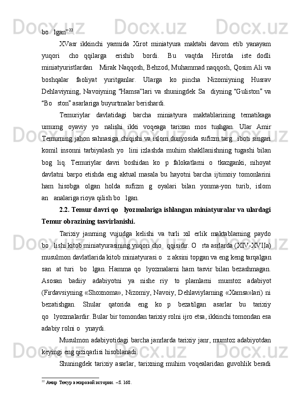 bo lgan” 22
.
XVasr   ikkinchi   yarmida   X irot   miniatyura   maktabi   davom   etib   yanayam
yuqori   cho qqilarga   erishib   bordi.   Bu   vaqtda   Hirotda   iste dodli	
 
miniatyuristlardan  Mirak Naqqosh, Behzod, Muhammad naqqosh, Qosim Ali va	

boshqalar   faoliyat   yuritganlar.   Ularga   ko pincha   Nizomiyning   Husrav	

Dehlaviyning,   Navoiyning   Hamsa”lari   va   shuningdek   Sa diyning   Guliston   va	
  	
Bo ston  asarlariga buyurtmalar berishardi. 	
 	
Temuriylar   davlatidagi   barcha   miniatyura   maktablarining   tematikaga
umumg oyaviy   yo nalishi   ikki   voqeaga   tarixan   mos   tushgan.   Ular   Amir	
 
Temurning jahon sahnasiga chiqishi va islom dunyosida sufizm targ iboti singari	

komil   insonni   tarbiyalash   yo lini   izlashda   muhim   shakllanishning   tugashi   bilan	

bog liq.   Temuriylar   davri   boshidan   ko p   falokatlarni   o tkazganki,   nihoyat	
  
davlatni   barpo   etishda   eng   aktual   masala   bu   hayotni   barcha   ijtimoiy   tomonlarini
ham   hisobga   olgan   holda   sufizm   g oyalari   bilan   yonma-yon   turib,   islom	

an analariga rioya qilish bo lgan. 	
 
2.2. Temur davri qo lyozmalariga ishlangan miniatyuralar va ulardagi	

Temur obrazining tasvirlanishi.
Tarixiy   janrning   vujudga   kelishi   va   turli   xil   erlik   maktablarning   paydo
bo lishi kitob miniatyurasining yuqori cho qqisidir. O rta asrlarda (XIV-XVIIa)	
  
musulmon davlatlarida kitob miniatyurasi o z aksini topgan va eng keng tarqalgan	

san at   turi     bo lgan.   Hamma   qo lyozmalarni   ham   tasvir   bilan   bezashmagan.	
  
Asosan   badiiy   adabiyotni   ya nishe riy   to plamlarni   mumtoz   adabiyot	
  
(Firdavsiyning   «Shoxnoma»,   Nizomiy,   Navoiy,   Dehlaviylarning   «Xamsa»lari)   ni
bezatishgan.   S h ular   qatorida   eng   ko p   bezatilgan   asarlar   bu   tarixiy	

qo lyozmalardir. Bular bir tomondan tarixiy rolni ijro etsa, ikkinchi tomondan esa	

adabiy rolni o ynaydi.	
  
Musulmon adabiyotidagi barcha janrlarda tarixiy janr, mumtoz adabiyotdan
keyingi eng qiziqarlisi hisoblanadi. 
Shuningdek   tarixiy   asarlar,   tarixning   muhim   voqealaridan   guvohlik   beradi
22
 Амир Темур в мировой истории.  – S . 16 8. 