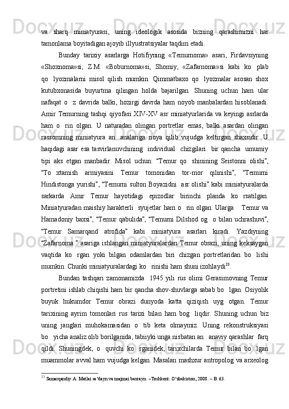 va   sharq   miniatyurasi,   uning   ideologik   asosida   bizning   qarashimizni   har
tamonlama boyitadigan ajoyib illyustratsiyalar taqdim etadi. 
Bunday   tarixiy   asarlarga   Hotifiyning   «Temurnoma»   asari,   Firdavsiyning
«Shoxnoma»si,   Z.M.   «Boburnoma»si,   Shomiy,   «Zafarnoma»si   kabi   ko plab
qo lyozmalarni   misol   qilish   mumkin.   Qimmatbaxo   qo lyozmalar   asosan   shox	
 
kutubxonasida   buyurtma   qilingan   holda   bajarilgan.   Shuning   uchun   ham   ular
nafaqat   o z   davrida   balki,   hozirgi   davrda   ham   noyob   manbalardan   hisoblanadi	
 .
Amir   Temurning  tashqi   qiyofasi   XIV-XV   asr   miniatyurlarida  va   keyingi   asrlarda
ham   o rin   olgan.   U   naturadan   olingan   portretlar   emas,   balki   asardan   olingan	

rassomning   miniatyura   an analariga   rioya   qilib   vujudga   keltirgan   shaxsidir.   U	

haqidagi   asar   esa   tasvirlanuvchining     individual     chizgilari     bir   qancha     umumiy
tipi   aks   etgan   manbadir.   Misol   uchun:   Temur   qo shinining   Seistonni   olishi ,	
 	
To xtamish   armiyasini   Temur   tomonidan   tor-mor   qilinishi ,   Temurni	
  	
Hindistonga yurishi ,  Temurni sulton Boyazidni    asr olishi  kabi miniatyuralarda	
  
sarkarda   Amir   Temur   hayotidagi   epizodlar   birinchi   planda   ko rsatilgan.	

Miniatyuradan maishiy harakterli   syujetlar ham o rin olgan. Ularga  Temur va	
 
Hamadoniy   baxsi ,   Temur   qabulida ,   Temurni   Dilshod   og o   bilan   uchrashuvi ,	
    	
Temur   Samarqand   atrofida   kabi   miniatyura   asarlari   kiradi.   Yazdiyning	
 
Zafarnoma     asariga   ishlangan   miniatyuralardan   Temur   obrazi,   uning   keksaygan
 
vaqtida   ko rgan   yoki   bilgan   odamlardan   biri   chizgan   portretlaridan   bo lishi	
 
mumkin. C h unki miniatyuralardagi ko rinishi ham shuni izohlaydi	
 23
. 
Bundan   tashqari   zamonamizda     1945   yili   rus   olimi   Gerasimovning   Temur
portretini ishlab chiqishi ham bir qancha shov-shuvlarga sabab bo lgan. Osiyolik	

buyuk   hukumdor   Temur   obrazi   dunyoda   katta   qiziqish   uyg otgan.   Temur

tarixining   ayrim   tomonlari   rus   tarixi   bilan   ham   bog liqdir.   S	
 h uning   uchun   biz
uning   janglari   muhokamasidan   o tib   keta   olmaymiz.   Uning   rekonstruksiyasi	

bo yicha analiz olib borilganida, tabiiyki unga nisbatan an anaviy qarashlar  farq	
 
qildi.   S h uningdek,   o quvchi   ko rganidek,   tarixchilarda   Temur   bilan   bo lgan	
  
muammolar avval ham vujudga kelgan. Masalan mashxur antropolog va arxeolog
23
 Samarqandiy.A. Matlai sa’dayn va majmai baxrayn. –Toshkent: O‘zbekiston, 2008. – B. 63. 