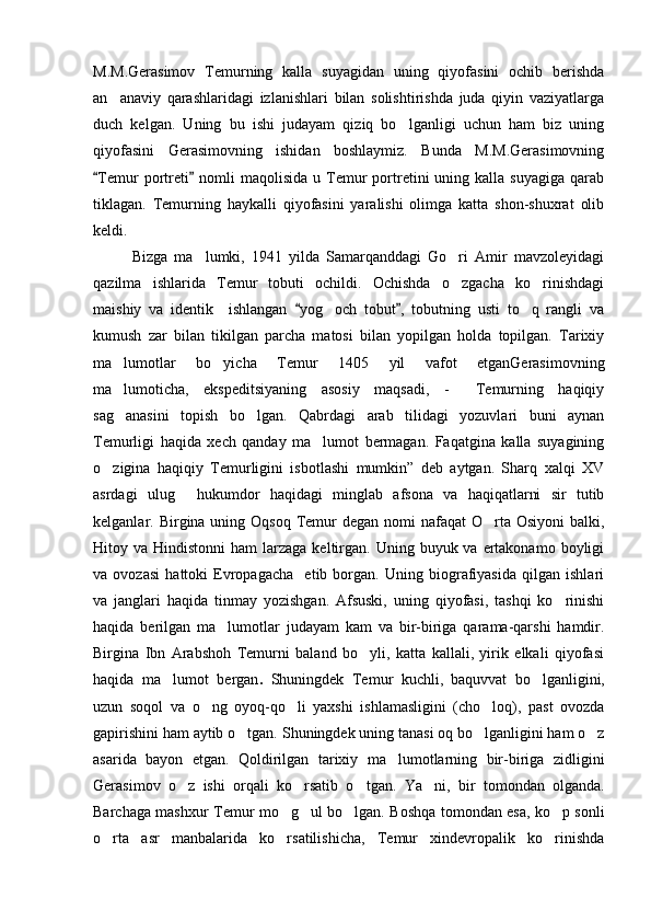 M.M.Gerasimov   Temurning   kalla   suyagidan   uning   qiyofasini   ochib   berishda
an anaviy   qarashlaridagi   izlanishlari   bilan   solishtirishda   juda   qiyin   vaziyatlarga
duch   kelgan.   Uning   bu   ishi   judayam   qiziq   bo lganligi   uchun   ham   biz   uning	

qiyofasini   Gerasimovning   ishidan   boshlaymiz.   Bunda   M.M.Gerasimovning
Temur   portreti  nomli  maqolisida   u  Temur   portretini   uning  kalla  suyagiga   qarab	
 
tiklagan.   Temurning   haykalli   qiyofasini   yaralishi   olimga   katta   shon-shuxrat   olib
keldi. 
Bizga   ma lumki,   1941   yilda   Samarqanddagi   Go ri   Amir   mavzoleyidagi	
 
qazilma   ishlarida   Temur   tobuti   ochildi.   Ochishda   o zgacha   ko rinishdagi	
 
maishiy   va   identik     ishlangan   yog och   tobut ,   tobutning   usti   to q   rangli   va	
 	 
kumush   zar   bilan   tikilgan   parcha   matosi   bilan   yopilgan   holda   topilgan.   Tarixiy
ma lumotlar   bo yicha   Temur   1405   yil   vafot   etganGerasimovning	
 
ma lumoticha,   ekspeditsiyaning   asosiy   maqsadi,   -   Temurning   haqiqiy
 
sag anasini   topish   bo lgan.   Qabrdagi   arab   tilidagi   yozuvlari   buni   aynan
 
Temurligi   haqida   xech   qanday   ma lumot   bermagan.   Faqatgina   kalla   suyagining	

o zigina   haqiqiy   Temurligini   isbotlashi   mumkin”   deb   aytgan.   Sharq   xalqi   XV	

asrdagi   ulug   hukumdor   haqidagi   minglab   afsona   va   haqiqatlarni   sir   tutib	

kelganlar. Birgina uning Oqsoq Temur  degan  nomi  nafaqat  O rta Osiyoni  balki,	

Hitoy va  Hindistonni   ham  larzaga  keltirgan.  Uning  buyuk va  ertakonamo  boyligi
va   ovozasi   hattoki   Evropagacha     etib   borgan.   Uning   biografiyasida   qilgan   ishlari
va   janglari   haqida   tinmay   yozishgan.   Afsuski,   uning   qiyofasi,   tashqi   ko rinishi	

haqida   berilgan   ma lumotlar   judayam   kam   va   bir-biriga   qarama-qarshi   hamdir.	

Birgina   Ibn   Arabshoh   Temurni   baland   bo yli,   katta   kallali,   yirik   elkali   qiyofasi	

haqida   ma lumot   bergan	
 .   Shuningdek   Temur   kuchli,   baquvvat   bo lganligini,	
uzun   soqol   va   o ng   oyoq-qo li   yaxshi   ishlamasligini   (cho loq),   past   ovozda	
  
gapirishini ham aytib o tgan. S	
 h uningdek uning tanasi oq bo lganligini ham o z	 
asarida   bayon   etgan.   Qoldirilgan   tarixiy   ma lumotlarning   bir-biriga   zidligini	

Gerasimov   o z   ishi   orqali   ko rsatib   o tgan.   Y	
   a ni,   bir   tomondan   olganda.	
Barchaga mashxur Temur mo g ul bo lgan. Boshqa tomondan esa, ko p sonli	
   
o rta   asr   manbalarida   ko rsatilishicha,   Temur   xindevropalik   ko rinishda	
   
