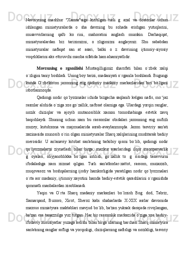 Navoiyning   mashhur   "Xamsa"siga   kiritilgan   turli   g azal   va   dostonlar   uchun
ishlangan   miniatyuralarda   o sha   davrning   bu   sohada   erishgan   yutuqlarini,	

musavvirlarning   qalb   ko rini,   mahoratini   anglash   mumkin.   Darhaqiqat,	

miniatyuralardan   biz   tariximizni,   o zligimizni   anglaymiz.   Shu   sababdan	

miniatyuralar   nafaqat   san at   asari,   balki   o z   davrining   ijtimoiy-siyosiy	
 
voqeliklarini aks ettiruvchi manba sifatida ham ahamiyatlidir.
Mavzuning   o r	
 g anilishi   Mustaqilligimiz   sharofati   bilan   o`zbek   xalqi
o`zligini taniy boshladi. Uning boy tarixi, madaniyati o`rganila boshlandi. Bugungi
kunda   O`zbekiston   jaxonning   eng   qadimiy   madaniy   markazlaridan   biri   bo`lgani
isbotlanmoqda.
Qadimgi nodir qo`lyozmalar ichida bizgacha saqlanib kelgan nafis, mo`'jaz
rasmlar alohida o`ziga xos go`zallik, nafosat olamiga ega. Ulardagi yorqin ranglar,
nozik   chiziqlar   va   ajoyib   mutanosiblik   xamon   tomoshabinga   estetik   zavq
baqishlaydi.   Shuning   uchun   xam   bu   rassomlar   obidalari   jaxonning   eng   nufizli
muzey,   kutubxona   va   majmualarida   asrab-avaylanmoqda.   Jaxon   t asviriy   san'ati
xazinasida munosib o`rin olgan miniatyuralar Sharq xalqlarining mushtarak badiiy
merosidir.   U   an'anaviy   kitobat   san'atining   tarkibiy   qismi   bo`lib,   qadimgi   nodir
qo`lyozmalarni   ziynatlash   bilan   birga,   mazkur   asarlaridagi   ilqor   insonparvarlik
g oyalari,   oliyjanoblikka   bo`lgan   intilish,   go`zallik   to g risidagi   tasavvurni	
  
ifodalashga   xam   xizmat   qilgan.   Turli   san'atkorlar-xattot,   rassom,   muzaxxib,
muqovasoz   va   boshqalarning   ijodiy   hamkorligida   yaratilgan   nodir   qo`lyozmalari
o`rta asr madaniy, ijtimoiy xayotini hamda badiiy-estetik qarashlarini o`rganishda
qimmatli  manbalardan xisoblanadi. 
Yaqin   va   O`rta   Sharq   madaniy   markazlari   bo`lmish   Bog dod,   Tabriz,	

Samarqand,   Buxoro,   Xirot,   Sheroz   kabi   shaharlarda   X-XIX   asrlar   davomida
maxsus miniatyura maktablari mavjud bo`lib, ba'zan yuksak darajada rivojlangan,
ba'zan esa tanazzulga yuz tutgan. Har bir rassomlik markazida o`ziga xos badiiy-
ifodaviy xususiyatlar yuzaga kelishi bilan birga ularning barchasi Sharq miniatyura
san'atining ranglar sofligi va yorqinligi, chiziqlarning nafisligi va nozikligi, tasviriy 