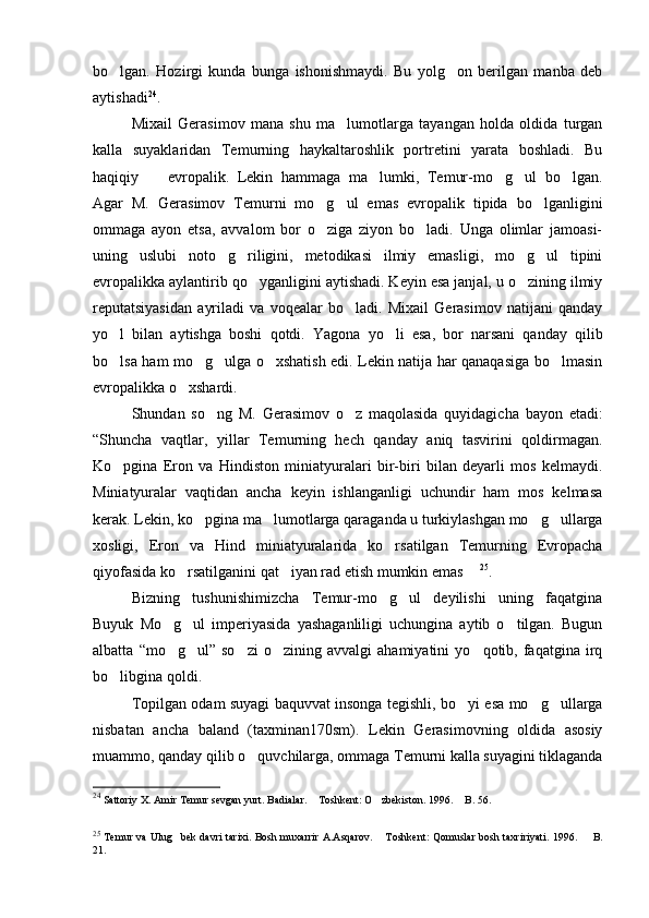 bo lgan.   Hozirgi   kunda   bunga   ishonishmaydi.   Bu   yolg on   berilgan   manba   deb 
aytishadi 24
. 
Mixail   Gerasimov   mana   shu   ma lumotlarga   tayangan   holda   oldida   turgan	

kalla   suyaklaridan   Temurning   haykaltaroshlik   portretini   yarata   boshladi.   Bu
haqiqiy     evropalik.   Lekin   hammaga   ma lumki,   Temur-mo g ul   bo lgan.	
    
Agar   M.   Gerasimov   Temurni   mo g ul   emas   evropalik   tipida   bo lganligini	
  
ommaga   ayon   etsa,   avvalom   bor   o ziga   ziyon   bo ladi.   Unga   olimlar   jamoasi-
 
uning   uslubi   noto g riligini,   metodikasi   ilmiy   emasligi,   mo g ul   tipini	
   
evropalikka aylantirib qo yganligini aytishadi. Keyin esa janjal, u o zining ilmiy	
 
reputatsiyasidan   ayriladi   va   voqealar   bo ladi.   Mixail   Gerasimov   natijani   qanday	

yo l   bilan   aytishga   boshi   qotdi.   Y	
 a gona   yo li   esa,   bor   narsani   qanday   qilib	
bo lsa ham mo g ulga o xshatish edi. Lekin natija har qanaqasiga bo lmasin	
    
evropalikka o xshardi.	

S h undan   so ng   M.   Gerasimov   o z   maqolasida   quyidagicha   bayon   etadi:	
 
“S h uncha   vaqtlar,   yillar   Temurning   hech   qanday   aniq   tasvirini   qoldirmagan.
Ko pgina  	
 E ron   va   H indiston   miniatyuralari   bir-biri   bilan   deyarli   mos   kelmaydi.
Miniatyuralar   vaqtidan   ancha   keyin   ishlanganligi   uchundir   ham   mos   kelmasa
kerak. Lekin, ko pgina ma lumotlarga qaraganda u turkiylashgan mo g ullarga	
   
xosligi,   Eron   va   Hind   miniatyuralarida   ko rsatilgan   Temurning   Evropacha	

qiyofasida ko rsatilganini qat iyan rad etish mumkin emas 	
   25
.
Bizning   tushunishimizcha   Temur-mo g ul   deyilishi   uning   faqatgina	
 
Buyuk   Mo g ul   imperiyasida   yashaganliligi   uchungina   aytib   o tilgan.   Bugun	
  
albatta   “mo g ul”  so zi   o zining   avvalgi   ahamiyatini   yo qotib,  faqatgina   irq
    
bo libgina qoldi. 	

Topilgan odam suyagi baquvvat insonga tegishli, bo yi esa mo g ullarga	
  
nisbatan   ancha   baland   (taxminan170sm).   Lekin   Gerasimovning   oldida   asosiy
muammo, qanday qilib o quvchilarga, ommaga Temurni kalla suyagini tiklaganda	

24
  Sattoriy X. Amir Temur sevgan yurt .  Badialar.  Toshkent: O zbekiston. 1996.	
    B. 56.	
25
  Temur va Ulug bek davri tarixi. Bosh muxarrir A.Asqarov.	
   Toshkent	 : Qomuslar bosh taxririyati . 1996.   B.	
21. 