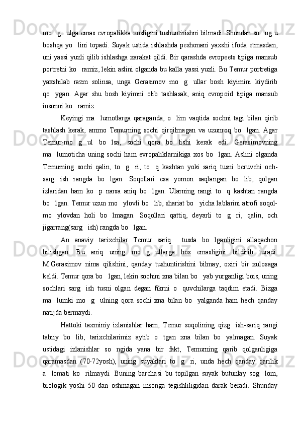 mo g ulga emas evropalikka xosligini tushuntirishni bilmadi. S  h undan so ng u	
boshqa   yo lini   topadi.   Suyak   ustida   ishlashda   peshonani   yaxshi   ifoda   etmasdan,	

uni yassi yuzli qilib ishlashga xarakat qildi. Bir qarashda evropeets tipiga mansub
portretni ko ramiz, lekin aslini olganda bu kalla yassi yuzli. Bu Temur portretiga

yaxshilab   razm   solinsa,   unga   Gerasimov   mo g ullar   bosh   kiyimini   kiydirib	
 
qo ygan.   Agar   shu   bosh   kiyimni   olib   tashlasak,   aniq   evrop	
 oid   tipiga   mansub
insonni ko ramiz.	

Keyingi   ma lumotlarga   qaraganda,   o lim   vaqtida   sochni   tagi   bilan   qirib	
 
tashlash   kerak,   ammo   Temurning   sochi   qirqilmagan   va   uzunroq   bo lgan.   Agar	

Temur-mo g ul   bo lsa,   sochi   qora   bo lishi   kerak   edi.   Gerasimovning	
   
ma lumoticha   uning   sochi   ham   evropaliklarnikiga   xos   bo lgan.   Aslini   olganda	
 
Temurning   sochi   qalin,   to g ri,   to q   kashtan   yoki   sariq   tusni   beruvchi   och-	
  
sarg ish   rangda   bo lgan.   Soqollari   esa   yomon   saqlangan   bo lib,   qolgan	
  
izlaridan   ham   ko p   narsa   aniq   bo lgan.   Ularning   rangi   to q   kashtan   rangda	
  
bo lgan. Temur uzun mo ylovli bo lib, shariat bo yicha lablarini atrofi soqol-	
   
mo ylovdan   holi   bo lmagan.   Soqollari   qattiq,   deyarli   to g ri,   qalin,   och
   
jigarrang(sarg ish) rangda bo lgan.	
 
An anaviy   tarixchilar   Temur   sariq     tusda   bo lganligini   allaqachon	
 
bilishgan.   Bu   aniq   uning   mo g ullarga   hos   emasligini   bildirib   turadi.	
 
M.Gerasimov   nima   qilishini,   qanday   tushuntirishini   bilmay,   oxiri   bir   xulosaga
keldi. Temur qora bo lgan, lekin sochini xna bilan bo yab yurganligi bois, uning	
 
sochlari   sarg ish   tusni   olgan   degan   fikrni   o quvchilarga   taqdim   etadi.   Bizga	
 
ma lumki   mo g ulning   qora   sochi   xna   bilan   bo yalganda   ham   hech   qanday	
   
natijda bermaydi. 
Hattoki   taxminiy   izlanishlar   ham,   Temur   soqolining   qizg ish-sariq   rangi	

tabiiy   bo lib,   tarixchilarimiz   aytib   o tgan   xna   bilan   bo yalmagan.   Suyak	
  
ustidagi   izlanishlar   so ngida   yana   bir   fakt,   Temurning   qarib   qolganligiga	

qaramasdan   (70-72yosh),   uning   suyaklari   to g ri,   unda   hech   qanday   qarilik	
 
a lomati   ko rilmaydi.   Buning   barchasi   bu   topilgan   suyak   butunlay   sog lom,	
  
biologik   yoshi   50   dan   oshmagan   insonga   tegishliligidan   darak   beradi.   Shunday 