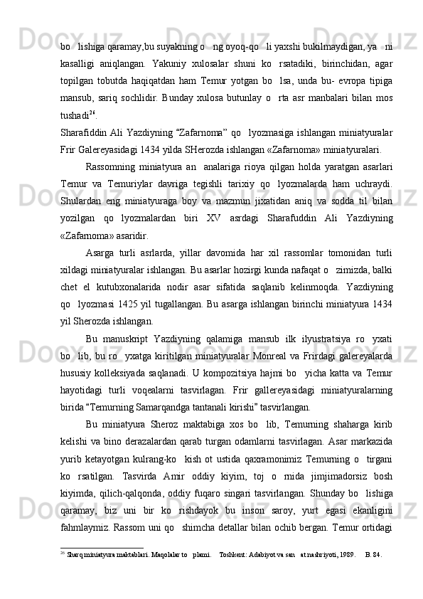 bo lishiga qaramay,bu suyakning o ng oyoq-qo li yaxshi bukilmaydigan, ya ni   
kasalligi   aniqlangan.   Yakuniy   xulosalar   shuni   ko rsatadiki,   birinchidan,   agar	

topilgan   tobutda   haqiqatdan   ham   Temur   yotgan   bo lsa,   unda   bu-   evropa   tipiga

mansub,   sariq   sochlidir.   Bunday   xulosa   butunlay   o rta   asr   manbalari   bilan   mos

tushadi 26
. 
Sharafiddin Ali  Yazdiyning  Zafarnoma” qo lyozmasiga ishlangan miniatyuralar	
	
Frir Galereyasidagi 1434 yilda SHerozda ishlangan «Zafarnoma» miniatyuralari.
Rassomning   miniatyura   an analariga   rioya   qilgan   holda   yaratgan   asarlari	

Temur   va   Temuriylar   davriga   tegishli   tarixiy   qo lyozmalarda   ham   uchraydi.	

Shulardan   eng   miniatyuraga   boy   va   mazmun   jixatidan   aniq   va   sodda   til   bilan
yozilgan   qo lyozmalardan   biri   XV   asrdagi   Sharafuddin   Ali   Yazdiyning	

«Zafarnoma» asaridir. 
Asarga   turli   asrlarda,   yillar   davomida   har   xil   rassomlar   tomonidan   turli
xildagi miniatyuralar ishlangan. Bu asarlar hozirgi kunda nafaqat o zimizda, balki	

chet   el   kutubxonalarida   nodir   asar   sifatida   saqlanib   kelinmoqda.   Y a zdiyning
qo lyozmasi 1425 yil tugallangan. Bu asarga ishlangan birinchi miniatyura 1434	

yil Sherozda ishlangan.
Bu   manuskript   Yazdiyning   qalamiga   mansub   ilk   ilyustratsiya   ro yxati	

bo lib,   bu   ro yxatga   kiritilgan   miniatyuralar   Monreal   va   Frirdagi   galereyalarda	
 
hususiy   kolleksiyada   saqlanadi.   U   kompozitsiya   hajmi   bo yicha   katta   va   Temur	

hayotidagi   turli   voqealarni   tasvirlagan.   Frir   gallereyasidagi   miniatyuralarning
birida  Temurning Samarqandga tantanali kirishi  tasvirlangan.	
 
Bu   miniatyura   Sheroz   maktabiga   xos   bo lib,   Temurning   shaharga   kirib	

kelishi   va   bino   derazalardan   qarab   turgan   odamlarni   tasvirlagan.   Asar   markazida
yurib   ketayotgan   kulrang-ko kish   ot   ustida   qaxramonimiz   Temurning   o tirgani	
 
ko rsatilgan.   Tasvirda   Amir   oddiy   kiyim,   toj   o rnida   jimjimadorsiz   bosh	
 
kiyimda,   qilich-qalqonda,   oddiy   fuqaro   singari   tasvirlangan.   S h unday   bo lishiga	

qaramay,   biz   uni   bir   ko rishdayok   bu   inson   saroy,   yurt   egasi   ekanligini	

fahmlaymiz. Rassom uni qo shimcha detallar bilan ochib bergan. Temur ortidagi

26
  S h arq miniatyura maktablari. Maqolalar to plami	
 .  Toshkent	 : Adabiyot va san at nashr	 iyoti ,   1989.    B. 84.	 