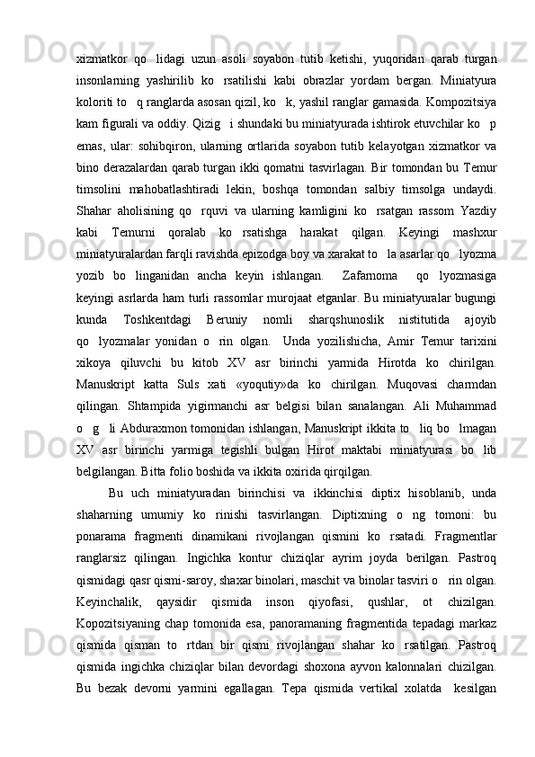 xizmatkor   qo lidagi   uzun   asoli   soyabon   tutib   ketishi,   yuqoridan   qarab   turgan
insonlarning   yashirilib   ko rsatilishi   kabi   obrazlar   yordam   bergan.   Miniatyura	

koloriti to q ranglarda asosan qizil, ko k, yashil ranglar gamasida. Kompozitsiya	
 
kam figurali va oddiy. Qizig i shundaki bu miniatyurada ishtirok etuvchilar ko p	
 
emas,   ular:   sohibqiron,   ularning   ortlarida   soyabon   tutib   kelayotgan   xizmatkor   va
bino derazalardan qarab turgan ikki qomatni tasvirlagan. Bir tomondan bu Temur
timsolini   mahobatlashtiradi   lekin,   boshqa   tomondan   salbiy   timsolga   undaydi.
Shahar   aholisining   qo rquvi   va   ularning   kamligini   ko rsatgan   rassom   Yazdiy	
 
kabi   Temurni   qoralab   ko rsatishga   harakat   qilgan.   Keyingi   mashxur	

miniatyuralardan farqli ravishda epizodga boy va xarakat to la asarlar qo lyozma	
 
yozib   bo linganidan   ancha   keyin   ishlangan.   Zafarnoma   qo lyozmasiga	
   
keyingi asrlarda ham turli  rassomlar  murojaat  etganlar. Bu miniatyuralar bugungi
kunda   Toshkentdagi   Beruniy   nomli   sharqshunoslik   nistitutida   ajoyib
qo lyozmalar   yonidan   o rin   olgan.     Unda   yozilishicha,   Amir   Temur   tarixini	
 
xikoya   qiluvchi   bu   kitob   XV   asr   birinchi   yarmida   Hirotda   ko chirilgan.	

Manuskript   katta   Suls   xati   «yoqutiy»da   ko chirilgan.   Muqovasi   charmdan	

qilingan.   S h tampida   yigirmanchi   asr   belgisi   bilan   sanalangan.   Ali   Muhammad
o g li Abduraxmon tomonidan ishlangan, Manuskript  ikkita to liq bo lmagan	
   
XV   asr   birinchi   yarmiga   tegishli   bulgan   Hirot   maktabi   miniatyurasi   bo lib	

belgilangan. Bitta folio boshida va ikkita oxirida qirqilgan.
Bu   uch   miniatyuradan   birinchisi   va   ikkinchisi   diptix   hisoblanib,   unda
shaharning   umumiy   ko rinishi   tasvirlangan.   Diptixning   o ng   tomoni:   bu	
 
ponarama   fragmenti   dinamikani   rivojlangan   qismini   ko rsatadi.   Fragmentlar	

ranglarsiz   qilingan.   Ingichka   kontur   chiziqlar   ayrim   joyda   berilgan.   Pastroq
qismidagi qasr qismi-saroy, shaxar binolari, maschit va binolar tasviri o rin olgan.	

Keyinchalik,   qaysidir   qismida   inson   qiyofasi,   qushlar,   ot   chizilgan.
Kopozitsiyaning   chap   tomonida   esa,   panoramaning   fragmentida   tepadagi   markaz
qismida   qisman   to rtdan   bir   qismi   rivojlangan   shahar   ko rsatilgan.   Pastroq	
 
qismida   ingichka   chiziqlar   bilan   devordagi   shoxona   ayvon   kalonnalari   chizilgan.
Bu   bezak   devorni   yarmini   egallagan.   Tepa   qismida   vertikal   xolatda     kesilgan 