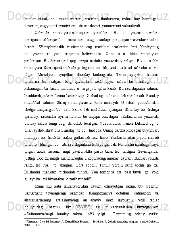 binolar   qismi,   do konlar   intereri,   maschit,   ibodatxona,   uylar,   boy   bezatilgan
devorlar, eng yuqori qismini esa, shaxar devori  panoramani yakunlaydi.
Uchinchi   miniatyura-sohibqiron   yurishlari.   Bu   qo lyozma   rasmlari	

oxirigacha ishlangan bo lmasa xam, bizga asardagi  qiziqtirgan mavzularni ochib	

beradi.   SHarqshunoslik   institutida   eng   mashhur   asarlardan   biri   Yazdiyning
qo lyozma   ro yxati   saqlanib   kelinmoqda.   Unda   o n   ikkita   miniatyura	
  
jamlangan.   Bu   Samarqand   qog oziga   nastaliq   yozuvida   yozilgan.   Bu   o n   ikki	
 
miniatyura   Samarqand   maktabiga   tegishli   bo lib,   unda   turli   xil   sahnalar   o rin	
 
olgan.   Miniatyura   syujetlari   shunday   tanlanganki,   Temur   syujetini   hamma
qiralarini   ko rsatgan.   Eng   qizikarlisi,   xech   qaysi   sahna   ko rinishiga   o	
  
xshamagan   bir   tasvir   hammani   o ziga   jalb   qilsa   kerak.   Bu   sevishganlar   sahnasi	

hisoblanib, «Amir Temur haramidagi Dilshad og o bilan» deb nomlanadi. Bunday	

muhabbat   sahnasi   Sharq   miniatyurasida   kam   uchraydi.   U   islom   yozuvlaridan
chetga   chiqmagan   bo lishi   kerak   deb   mulohaza   qilingan.   S	
 h unday   bo lishiga	
qaramay,   rassomlar   ayrim   holatda   bu   taqiqni   buzishgan.   «Zafarnoma»   yozuvida
bunday   sahna   tungi   bog da   ochib   berilgan.   Yozilishicha,   Temur   Dilshod   og o	
 
bilan ayshu-ishrat bilan mashg ul bo lmo	
  q da. Uning barcha xoxlagan buyumlari
muhayyo   bo lmokda.   Bahor   gullaridek   toza   havo.   Y	
 o nlarida   oltin   piyola   sharob
bilan to ldirilgan bo lib, sevishganlarni kutayotgandek. Mana shu manbaga rioya	
 
qilgan   holda   rassom,   engil   pavilon-tilla   parda   bilan   ko tarilgan.   Sevishganlar	

juftligi, ikki xil rangli shamchiroqlar, likopchadagi anorlar, bayram idishlari yonida
rangli   ko rpa     to shalgan.   Qora   soqolli   Temur   yorqin   rang   sochli   go zal	
  
Dilshodni   mahkam   quchoqlab   turibdi.   Y o n   tomonda   esa,   past   buyli,   go yoki	

g ayr ko zli hizmatkor kuzatib turibdi	
  27
.
Mana   shu   kabi   tantanavorlikni   davom   ettirayotgan   saxna,   bu-   «Temur
Samarqand   tevaragidagi   bazmda».   Kompozmsiya   detallari,   qatnashchi   va
aksessuarlarning   aralashuvidagi   an anaviy   shox   sayohatini   yoki   tabiat	

qo ynidagi   bazmni   biz   XV-XVI   asr   miniatyuralarida   kuzatganmiz.	

«Zafarnomada»gi   bunday   sahna   1493   yilgi     Temurning   odatiy   yurish
27
 Usmonov O va Madraximov A. Kamoliddin Behzod.  Toshkent: A.Qodiriy nomidagi xalq me rosi nashriyoti.,	
 
2000.   B. 24.	
 