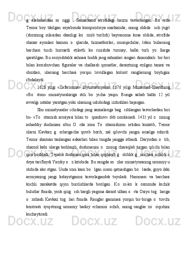 g alabalaridan   so nggi   ,   Samarkand   atrofidagi   bazmi   tasvirlangan.   Bu   erda 
Temur   boy   tikilgan   soyabonda   kompozitsiya   markazida;   uning   oldida     uch   yigit
(shoxning   oilasidan   ekanligi   ko rinib   turibdi)   bayramona   kosa   oldida,   atrofida	

shaxar   ayonlari   kamon   o qlarida,   hizmatkorlar	
 ,   musiqachilar,   lekin   bularning
barchasi   tinch   hurmatli   etiketli   ko rinishda   turmay,   balki   turli   yo llarga	
 
qaratilgan. Bu osoyishtalik sahnasi huddi jang sahnalari singari dinamikali- bir-biri
bilan   kesishuvchan   figuralar   va   chalkash   qomatlar,   daraxtning   ezilgan   tanasi   va
shoxlari,   ularning   barchasi   yorqin   lovullagan   kolorit   ranglarning   boyligini
ifodalaydi.
1628   yilgi   «Zafarnoma»   illyustratsiyalari   1676   yilgi   Muxamad-S h arifning
«Bo ston»   miniatyuralariga   stili   bo yicha   yaqin.   Bunga   sabab   balki   12   yil	
 
avvalgi ustalar yaratgan yoki ularning uslubidagi izdoshlari bajargan.
S h u miniatyuralar ichidagi jang saxnalariga bag ishlangan tasvirlardan biri	

bu- «To xtamish armiyasi bilan to qnashuv» deb nomlanadi. 1431 yil o zining	
  
ashaddiy   dushmani   oltin   O rda   xoni   To xtamishxon   ortidan   kuzatib,   Temur	
 
ularni   Kavkaz   g orlarigacha   quvib   borib,   xal   qiluvchi   jangni   amalga   oshirdi.	

Temur   shaxsan   tanlangan   askarlari   bilan   tongda   jangga   otlandi.   Daryodan   o tib,	

shamol kabi ularga tashlanib, dushmanini o zining charaqlab turgan qilichi bilan	

qira boshladi. Tepalik dushman qoni bilan qoplanib g oliblik g unchasi ochildi.»	
 
deya tariflaydi Yazdiy o z kitobida. Bu rangda so zlar miniatyuraning umumiy u	
 
slubida aks etgan. Unda soni kam bo lgan inson qatnashgan bo lsada, guyo ikki	
 
armiyaning   jangi   kelayotganini   tasvirlagandek   tuyuladi.   Hammasi   va   barchasi
kuchli   xarakatda   qiyin   burilishlarda   berilgan.   Ko m-ko k   osmonda   kichik	
 
bulutlar fonida, yirik qizg ish bargli yagona daraxt ulkan o rta Osiyo tog lariga	
  
o xshash   Kavkaz   tog lari   fonida.   Ranglar   gammasi   yorqin   bir-biriga   o tuvchi	
  
kontrasti   syujetning   umumiy   badiiy   echimini   ochib,   uning   ranglar   zo riqishini	

kuchaytiradi. 