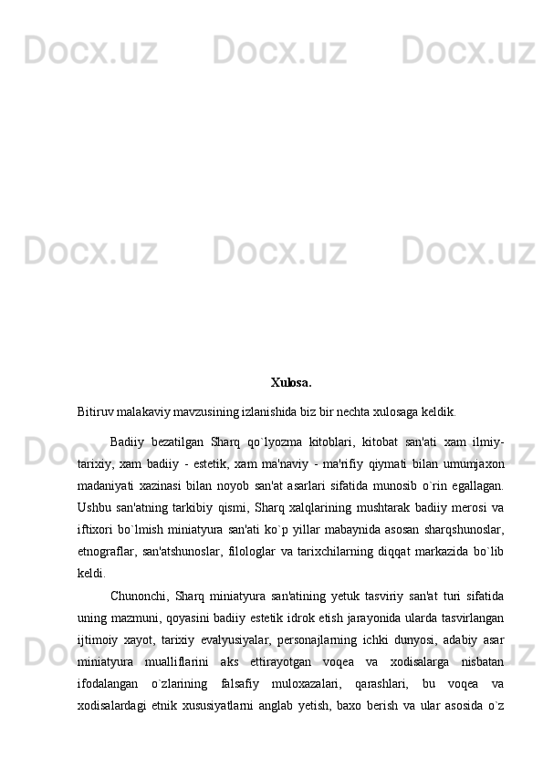 Xulosa.
Bitiruv malakaviy mavzusining izlanishida biz bir nechta xulosaga keldik. 
Badiiy   bezatilgan   Sharq   qo`lyozma   kitoblari,   kitobat   san'ati   xam   ilmiy -
tarixiy,   xam   badiiy   -   estetik,   xam   ma'naviy   -   ma'rifiy   qiymati   bilan   umumjaxon
madaniyati   xazinasi   bilan   noyob   san'at   asarlari   sifatida   munosib   o`rin   egallagan.
Ushbu   san'atning   tarkibiy   qismi,   Sharq   xalqlarining   mushtarak   badiiy   merosi   va
iftixori   bo`lmish   miniatyura   san'ati   ko`p   yillar   mabaynida   asosan   sharqshunoslar,
etnograflar,   san'atshunoslar,   filologlar   va   tarixchilarning   diqqat   markazida   bo`lib
keldi.
Chunonchi,   Sharq   miniatyura   san'atining   yetuk   tasviriy   san'at   turi   sifatida
uning mazmuni, qoyasini badiiy estetik idrok etish jarayonida ularda tasvirlangan
ijtimoiy   xayot,   tarixiy   evalyusiyalar,   personajlarning   ichki   dunyosi,   adabiy   asar
miniatyura   mualliflarini   aks   ettirayotgan   voqea   va   xodisalarga   nisbatan
ifodalangan   o`zlarining   falsafiy   muloxazalari,   qarashlari,   bu   voqea   va
xodisalardagi   etnik   xususiyatlarni   anglab   yetish,   baxo   berish   va   ular   asosida   o`z 