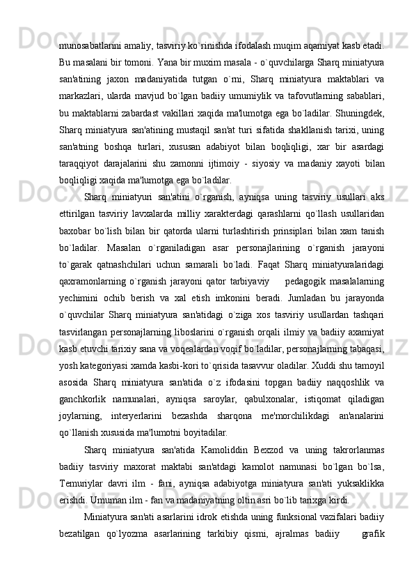 munosabatlarini amaliy, tasviriy ko`rinishda ifodalash muqim aqamiyat kasb etadi.
Bu masalani bir tomoni. Yana bir muxim masala  -  o`quvchilarga Sharq miniatyura
san'atining   jaxon   madaniyatida   tutgan   o`rni,   Sharq   miniatyura   maktablari   va
markazlari,   ularda   mavjud   bo`lgan   badiiy   umumiylik   va   tafovutlarning   sabablari,
bu maktablarni zabardast vakillari xaqida ma'lumotga ega bo`ladilar. Shuningdek,
Sharq   miniatyura   san'atining   mustaqil   san'at   turi   sifatida   shakllanish   tarixi,   uning
san'atning   boshqa   turlari,   xususan   adabiyot   bilan   boqliqligi,   xar   bir   asardagi
taraqqiyot   darajalarini   shu   zamonni   ijtimoiy   -   siyosiy   va   madaniy   xayoti   bilan
boqliqligi xaqida ma'lumotga ega bo`ladilar.
Sharq   miniatyuri   san'atini   o`rganish,   ayniqsa   uning   tasviriy   usullari   aks
ettirilgan   tasviriy   lavxalarda   milliy   xarakterdagi   qarashlarni   qo`llash   usullaridan
baxobar   bo`lish   bilan   bir   qatorda   ularni   turlashtirish   prinsiplari   bilan   xam   tanish
bo`ladilar.   Masalan   o`rganiladigan   asar   personajlarining   o`rganish   jarayoni
to`garak   qatnashchilari   uchun   samarali   bo`ladi.   Faqat   Sharq   miniatyuralaridagi
qaxramonlarning   o`rganish   jarayoni   qator   tarbiyaviy     pedagogik   masalalarning
yechimini   ochib   berish   va   xal   etish   imkonini   beradi.   Jumladan   bu   jarayonda
o`quvchilar   Sharq   miniatyura   san'atidagi   o`ziga   xos   tasviriy   usullardan   tashqari
tasvirlangan   personajlarning   liboslarini   o`rganish   orqali   ilmiy   va   badiiy   axamiyat
kasb etuvchi tarixiy sana va voqealardan voqif bo`ladilar, personajlarning tabaqasi,
yosh kategoriyasi xamda kasbi - kori to`qrisida tasavvur oladilar. Xuddi shu tamoyil
asosida   Sharq   miniatyura   san'atida   o`z   ifodasini   topgan   badiiy   naqqoshlik   va
ganchkorlik   namunalari,   ayniqsa   saroylar,   qabulxonalar,   istiqomat   qiladigan
joylarning,   interyerlarini   bezashda   sharqona   me'morchilikdagi   an'analarini
qo`llanish xususida ma'lumotni boyitadilar.
Sharq   miniatyura   san'atida   Kamoliddin   Bexzod   va   uning   takrorlanmas
badiiy   tasviriy   maxorat   maktabi   san'atdagi   kamolot   namunasi   bo`lgan   bo`lsa,
Temuriylar   davri   ilm   -   fani,   ayniqsa   adabiyotga   miniatyura   san'ati   yuksaklikka
erishdi. Umuman ilm  -  fan va madaniyatning oltin asri bo`lib tarixga kirdi.
Miniatyura san'ati asarlarini idrok etishda uning funksional vazifalari badiiy
bezatilgan   qo`lyozma   asarlarining   tarkibiy   qismi,   ajralmas   badiiy    	
 grafik 