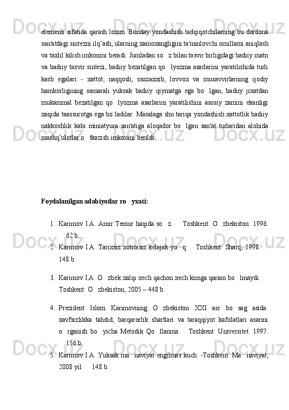 elementi sifatida qarash lozim. Bunday yondashish tadqiqotchilarning bu durdona
san'atdagi sintezni ilq’ash, ularning xamoxangligini ta'minlovchi omillarni aniqlash
va taxlil kilish imkonini beradi. Jumladan so z bilan tasvir birligidagi badiiy matn
va badiiy  tasvir   sintezi,  badiiy bezatilgan  qo lyozma  asarlarini  yaratilishida  turli

kasb   egalari   -   xattot,   naqqosh,   muzaxxib,   lovvox   va   musavvirlarning   ijodiy
hamkorligining   samarali   yuksak   badiiy   qiymatga   ega   bo lgan,   badiiy   jixatdan	

mukammal   bezatilgan   qo lyozma   asarlarini   yaratilishini   asosiy   zamini   ekanligi	

xaqida taassurotga ega bo`ladilar. Masalaga shu tariqa yondashish xattotlik badiiy
nakkoshlik   kabi   miniatyura   san'atiga   aloqador   bo lgan   san'at   turlaridan   alohida	

mashq’ulotlar o tkazish imkonini berildi.	

Foydalanilgan adabiyotlar ro yxati:	

1. Karimov   I.A.  Amir   Temur   haqida   so z.     Toshkent:   O zbekiston.   199	
   6 .
 62	
   b.
2. Karimov I.A. Tarixsiz xotirasiz kelajak yo q.  Toshkent:  Sharq,  	
  19 98. 	
148 b.
3. Karimov I.A. O zbek xalqi xech qachon xech kimga qaram bo lmaydi. 	
  
Toshkent: O zbekiston, 2005 – 448 b.	

4. Prezident   Islom   Karimovning   O zbekiston   XXI   asr   bo sag asida:	
  
xavfsizlikka   tahdid,   barqarorlik   shartlari   va   taraqqiyot   kafolatlari   asarini
o rganish   bo yicha   Metodik   Qo llanma.   Toshkent:   Universitet.   1997.	
   
 156 b.

5. Karimov I.A. Yuksak ma naviyat engilmas kuch. -Toshkent: Ma naviyat,	
 
2008 yil.   148 b.	
 
