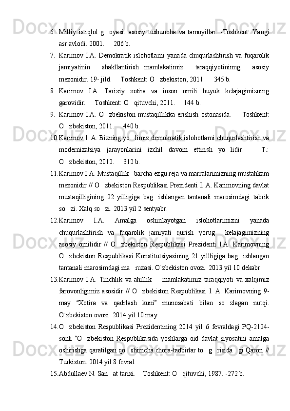 6. Milliy   istiqlol   g oyasi:   asosiy   tushuncha   va   tamoyillar.   -Toshkent:   Yangi
asr avlodi. 2001.    206 b.

7. Karimov  I.A.  Demokratik  islohotlarni   yanada  chuqurlashtirish  va   fuqarolik
jamiyatinin   shakllantirish mamlakatimiz   taraqqiyotininng   asosiy	

mezonidir. 19- jild.   Toshkent: O zbekiston, 2011.   345 b.	
  
8. Karimov   I.A.   Tarixiy   xotira   va   inson   omili buyuk   kelajagimizning	

garovidir.   Toshkent: O qituvchi, 2011.   144 b.	
  
9. Karimov   I.A.   O zbekiston   mustaqillikka   erishish   ostonasida.     Toshkent:	
 
O zbekiston, 2011.   440 b.	
 
10. Karimov I. A. Bizning yo limiz demokratik islohotlarni chuqurlashtirish va	

modernizatsiya   jarayonlarini   izchil   davom   ettirish   yo lidir.     T.:	
 
O zbekiston, 2012. 	
    312 b. 
11. Karimov I.A. Mustaqillik barcha ezgu reja va marralarimizning mustahkam	

mezonidir // O zbekiston Respublikasi Prezidenti I. A. Karimovning davlat	

mustaqilligining   22   yilligiga   bag ishlangan   tantanali   marosimdagi   tabrik	

so zi. Xalq so zi. 2013 yil 2 sentyabr.	
 
12. Karimov   I.A.   Amalga   oshirilayotgan   islohotlarimizni   yanada
chuqurlashtirish   va   fuqarolik   jamiyati   qurish yorug   kelajagimizning	
 
asosiy   omilidir   //   O zbekiston   Respublikasi   Prezidenti   I.A.   Karimovning	

O zbekiston   Respublikasi   Konstitutsiyasining   21   yillligiga   bag ishlangan	
 
tantanali marosimdagi ma ruzasi. 	
 O`zbekiston ovozi. 2013  yil 10 dekabr.
13. Karimov   I.A.   Tinchlik   va   ahillik     mamlakatimiz   taraqqiyoti   va   xalqimiz	

farovonligimiz   asosidir   //   O zbekiston   Respublikasi   I.   A.   Karimovning   9-	

may   Xotira   va   qadrlash   kuni   munosabati   bilan   so zlagan   nutqi.	
 	
O`zbekiston ovozi  2014 yil 10 may.
14. O zbekiston   Respublikasi   Prezidentining   2014   yil   6   fevraldagi   PQ-2124-	

sonli   O zbekiston   Respublikasida   yoshlarga   oid   davlat   siyosatini   amalga	
	
oshirishga qaratilgan qo shimcha chora-tadbirlar to g risida gi Qarori //	
   
Turkiston . 2014   yil 8 fevral.
15. Abdullaev N. San at tarixi.  Toshkent: O qituvchi, 1987. -272 b. 	
   