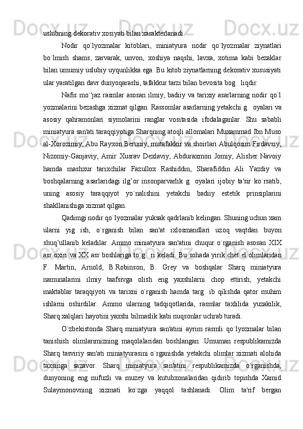 uslubning dekorativ xosiyati bilan xarakterlanadi.
Nodir   qo`lyozmalar   kitoblari,   miniatyura   nodir   qo`lyozmalar   ziynatlari
bo`lmish   shams,   zarvarak,   unvon,   xoshiya   naqshi,   lavxa,   xotima   kabi   bezaklar
bilan umumiy uslubiy uyqunlikka ega. Bu kitob ziynatlarning dekorativ xususiyati
ular yaratilgan davr dunyoqarashi, tafakkur tarzi bilan bevosita bog liqdir.
Nafis mo`'jaz rasmlar  asosan  ilmiy, badiiy va tarixiy asarlarning nodir  qo`l
yozmalarini bezashga xizmat qilgan. Rassomlar asarlarning yetakchi   g	
 oyalari va
asosiy   qa h ramonlari   siymolarini   ranglar   vositasida   ifodalaganlar.   Shu   sababli
miniatyura san'ati taraqqiyotiga Sharqning atoqli allomalari Muxammad Ibn Muso
al-Xorozimiy, Abu Rayxon Beruniy, mutafakkir va shoirlari Abulqosim Firdavsiy,
Nizomiy-Ganjaviy,   Amir   Xusrav   Dexlaviy,   Abduraxmon   Jomiy,   Alisher   Navoiy
hamda   mashxur   tarixchilar   Fazullox   Rashiddin,   Sharafiddin   Ali   Yazdiy   va
boshqalarning   asarlaridagi   ilg’or   insonparvarlik   g oyalari   ijobiy   ta'sir   ko`rsatib,	

uning   asosiy   taraqqiyot   yo`nalishini   yetakchi   badiiy   estetik   prinsiplarini
shakllanishiga xizmat qilgan.
Qadimgi nodir qo`lyozmalar yuksak qadrlanib kelingan. Shuning uchun xam
ularni   yig ish,   o`rganish   bilan   san'at   ixlosmandlari   uzoq   vaqtdan   buyon	

shuq’ullanib   keladilar.   Ammo   miniatyura   san'atini   chuqur   o`rganish   asosan   XIX
asr oxiri va   XX   asr boshlariga to` g	
 ri keladi. Bu sohada yirik chet el olimlaridan
F.   Martin,   Arnold,   B.Robinson,   B.   Grey   va   boshqalar   Sharq   miniatyura
namunalarini   ilmiy   taafsivga   olish   eng   yaxshilarni   chop   ettirish,   yetakchi
maktablar   taraqqiyoti   va   tarixni   o`rganish   hamda   targ ib   qilishda   qator   muhim	

ishlarni   oshirdilar.   Ammo   ularning   tadqiqotlarida,   rasmlar   taxlilida   yuzakilik,
Sharq xalqlari hayotini yaxshi bilmaslik kabi nuqsonlar uchrab turadi.
O`zbekistonda   Sharq   miniatyura   san'atini   ayrim   rasmli   qo`lyozmalar   bilan
tanishish   olimlarimizning   maqolalaridan   boshlangan.   Umuman   respublikamizda
Sharq  tasviriy san'ati   miniatyurasini  o`rganishda   yetakchi  olimlar  xizmati   alohida
taxsinga   sazavor.   Sharq   miniatyura   san'atini   respublikamizda   o`rganishda,
dunyoning   eng   nufuzli   va   muzey   va   kutubxonalaridan   qidirib   topishda   Xamid
Sulaymonovning   xizmati   ko`zga   yaqqol   tashlanadi.   Olim   ta'rif   bergan 