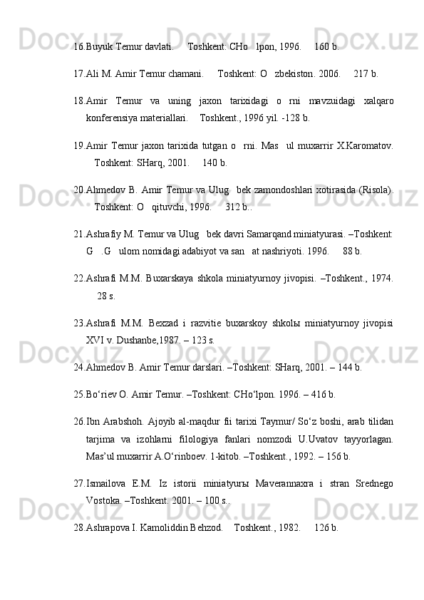 16. Buyuk Temur davlati.   T oshkent : CHo lpon	 ,  1996 .    160	   b .  
17. Ali M. Amir Temur chamani.   T	
 oshkent:  O zb	 ekiston . 2006 .    217	   b .
18. Amir   Temur   va   uning   jaxon   tarixidagi   o rni   mavzuidagi   xalqaro	

konferensiya materiallari.  Toshkent., 1996 yil. -128	
   b.
19. Amir   Temur   jaxon   tarixida   tutgan   o rni.	
   M as ul   muxarrir   X.Karomatov	 .
Toshkent: 	
 SHarq, 2001 .   140 b	 . 
20. Ahmedov B.   Amir Temur va Ulug bek zamondoshlari xotirasida (Risola)	
 .
Toshkent:	
  O qituvchi,	   1996.    312 b.	 .
21. Ashrafiy M. Temur va Ulug bek davri Samarqand miniatyurasi. –Toshkent:	

G .G ulom nomidagi adabiyot va san at nashriyoti. 1996	
   .    88	   b.
22. Ashrafi   M.M.   Buxarskaya   shkola   miniatyurnoy   jivopisi.   –Toshkent.,   1974.
 28 s.	

23. Ashrafi   M.M.   Bexzad   i   razvitie   buxarskoy   shkolы   miniatyurnoy   jivopisi
XVI v. Dushanbe,1987. –  123 s.
24. Ahmedov B.   Amir Temur darslari.  –Toshkent : SHarq,   2001.  – 144 b .
25. Bo‘riev O. Amir Temur .   –Toshkent : CHo‘lpon.   1996.  – 416 b .
26. Ibn Arabshoh.  Ajoyib al-maqdur  fii  tarixi  Taymur/  So‘z  boshi, arab tilidan
tarjima   va   izohlarni   filologiya   fanlari   nomzodi   U.Uvatov   tayyorlagan.
Mas’ul muxarrir A.O‘rinboev. 1-kitob.  –Toshkent.,  1992.  – 156 b.
27. Ismailova   E.M.   Iz   istorii   miniatyurы   Maverannaxra   i   stran   Srednego
Vostoka. –Toshkent. 2001. –  100 s. .
28. Ashrapova I. Kamoliddin Behzod.  Toshkent., 1982.	
    126 b.	 