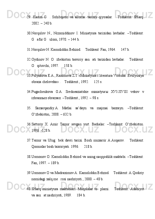 29.   Karim   G .   Sohibqiron   va   alloma:   tarixiy   qiyosalar.   T  oshkent :   SHarq.
2002. –  240 b .
30. Norqulov   N.,   Nizomiddinov   I.   Miniatyura   tarixidan   lavhalar.   –Toshkent:
G afur G ulom, 1970. –	
   144 b.
31. Norqulov N. Kamoliddin Behzod.   Toshkent: 	
 Fan ,  1964 .   147 b.	
32. Oydinov   N.   O zbekiston   tasviriy   san ati   tarixidan   lavhalar.   Toshkent:	
  
O qituvchi, 1997.   158 b. 	
 
33. Polyakova E.A., Raximova Z.I.  «Miniatyura i literatura Vostoka: Evolyusiya
obraza cheloveka» .  Toshkent., 1992.   125 s. 	
 
34. Pugachenkova   G.A.   Sredneaziatskie   miniatyur ы   XVI-XVIII   vekov   v
izbrann ы x obrazsax. –Toshkent., 1992. – 98 s.
35.   Samarqandiy.A.   Matlai   sa’dayn   va   majmai   baxrayn.   –Toshkent:
O‘zbekiston, 2008. – 632 b.
36. Sattoriy   X.   Amir   Temur   sevgan   yurt .   Badialar.   –Toshkent:   O‘zbekiston.
1996.   -128   b .
37. Temur   va   Ulug bek   davri   tarixi.   Bosh   muxarrir   A.Asqarov.	
   Toshkent	 :
Qomuslar bosh taxririyati . 1996.   218 b.	

38. Usmonov O. Kamoliddin Behzod va uning naqqoshlik maktabi. –Toshkent:
Fan, 19 9 7. –  189 b.
39. Usmonov O va Madraximov A. Kamoliddin Behzod.  Toshkent: A.Qodiriy	

nomidagi xalq me rosi nashriyoti., 2000. – 48 b.	

40. SHarq   miniatyura   maktablari.   Maqolalar   to plami	
 .   Toshkent	 :   Adabiyot
va san at nashr	
 iyoti ,   1989.    184 b.	 