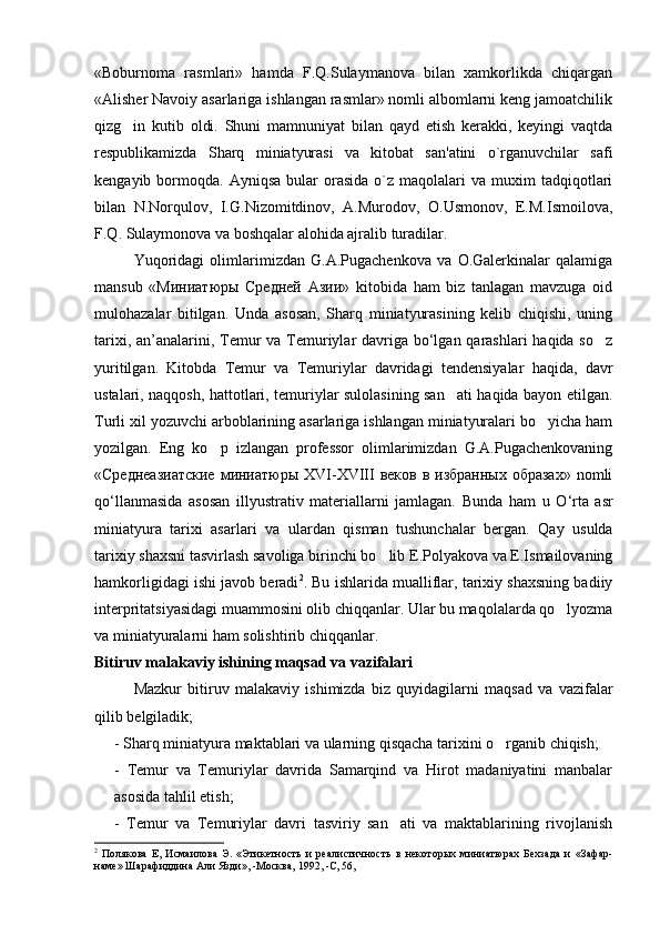 «Boburnoma   rasmlari»   hamda   F.Q.Sulaymanova   bilan   xamkorlikda   chiqargan
«Alisher Navoiy asarlariga ishlangan rasmlar» nomli albomlarni keng jamoatchilik
qizg in   kutib   oldi.   Shuni   mamnuniyat   bilan   qayd   etish   kerakki,   keyingi   vaqtda
respublikamizda   Sharq   miniatyurasi   va   kitobat   san'atini   o`rganuvchilar   safi
kengayib  bormoqda.  Ayniqsa  bular  orasida  o`z  maqolalari   va  muxim   tadqiqotlari
bilan   N.Norqulov,   I.G.Nizomitdinov,   A.Murodov,   O.Usmonov,   E.M.Ismoilova,
F.Q. Sulaymonova va boshqalar alohida ajralib turadilar.
Yuqoridagi   olimlarimizdan   G.A.Pugachenkova   va   O.Galerkinalar   qalamiga
mansub   «Миниатюры   Средней   Азии»   kitobida   ham   biz   tanlagan   mavzuga   oid
mulohazalar   bitilgan.   Unda   asosan,   Sharq   miniatyurasining   kelib   chiqishi,   uning
tarixi, an’analarini, Temur  va Temuriylar davriga bo‘lgan qarashlari haqida so z	

yuritilgan.   Kitobda   Temur   va   Temuriylar   davridagi   tendensiyalar   haqida,   davr
ustalari, naqqosh, hattotlari, temuriylar sulolasining san ati haqida bayon etilgan.	

Turli xil yozuvchi arboblarining asarlariga ishlangan miniatyuralari bo yicha ham	

yozilgan.   Eng   ko p   izlangan   professor   olimlarimizdan   G.A.Pugachenkovaning	

«Среднеазиатские  миниатюры XVI-XVIII  веков  в избранных образах»  nomli
qo‘llanmasida   asosan   illyustrativ   materiallarni   jamlagan.   Bunda   h am   u   O ‘ rta   asr
miniatyura   tarixi   asarlari   va   ulardan   q isman   tushunchalar   bergan.   Qay   usulda
tarixiy shaxsni tasvirlash savoliga birinchi bo lib E.Polyakova va E.Ismailovaning	

hamkorligidagi ishi javob beradi 2
. Bu ishlarida mualliflar, tarixiy shaxsning badiiy
interpritatsiyasidagi muammosini olib chiqqanlar. Ular bu maqolalarda qo lyozma	

va miniatyuralarni ham solishtirib chiqqanlar.
Bitiruv malakaviy ishining maqsad va vazifalari
  Mazkur   bitiruv   malakaviy   ishimizda   biz   quyidagilarni   maqsad   va   vazifalar
qilib belgiladik;
- S h arq miniatyura maktablari va ularning qisqacha tarixini o rganib chiqish;	

-   Temur   va   Temuriylar   davrida   Samarqind   va   Hirot   madaniyatini   manbalar
asosida tahlil etish; 
-   Temur   va   Temuriylar   davri   tasviriy   san ati   va   maktablarining   rivojlanish	

2
  Полякова   Е,   Исмаилова   Э.   «Этикетность   и   реалистич ность   в   некоторых   миниатюрах   Бехзада   и   «Зафар-
наме» Шарафиддина Али Язди», -Москва, 1992, -С, 56,   