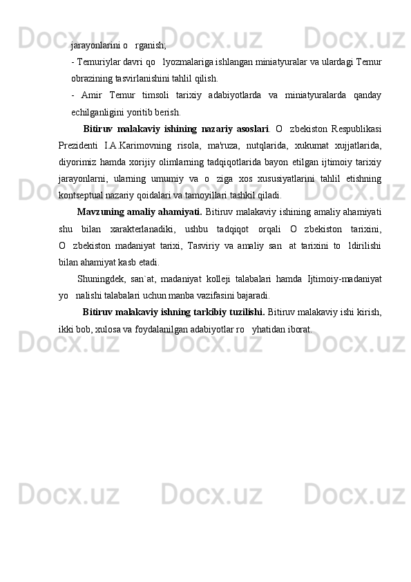 jarayonlarini o rganish;
- Temuriylar davri qo lyozmalariga ishlangan miniatyuralar va ulardagi Temur	

obrazining tasvirlanishini tahlil qilish. 
-   Amir   Temur   timsoli   tarixiy   adabiyotlarda   va   miniatyuralarda   qanday
echilganligini yoritib berish.
Bitiruv   malakaviy   ishining   nazariy   asoslari .   O zbekiston   Respublikasi	

Prezidenti   I.A.Karimovning   risola,   ma'ruza,   nutqlarida,   xukumat   xujjatlarida,
diyorimiz   hamda   xorijiy   olimlarning   tadqiqotlarida   bayon   etilgan   ijtimoiy   tarixiy
jarayonlarni,   ularning   umumiy   va   o ziga   xos   xususiyatlarini   tahlil   etishning	

kontseptual nazariy qoidalari va tamoyillari tashkil qiladi.
Mavzuning amaliy ahamiyati.   Bitiruv malakaviy ishining amaliy ahamiyati
shu   bilan   xarakterlanadiki,   ushbu   tadqiqot   orqali   O zbekiston   tarixini,	

O zbekiston   madaniyat   tarixi,   Tasviriy   va   amaliy   san at   tarixini   to ldirilishi	
  
bilan ahamiyat kasb etadi.
Shuningdek,   san`at,   madaniyat   kolleji   talabalari   hamda   I jtimoiy - madaniyat
yo nalishi talabalari uchun manba vazifasini bajaradi.

Bitiruv malakaviy ishning tarkibiy tuzilishi.  Bitiruv malakaviy ishi kirish,
ikki bob, xulosa va foydalanilgan adabiyotlar ro yhatidan iborat.	
 
