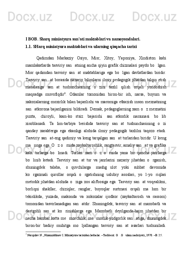 I BOB. Sharq miniatyura san'ati maktablari va namoyondalari.
1.1. SHar q  miniatyura maktablari va ularning  q is q acha tarixi
Qadimdan   Markaziy   Osiyo,   Misr,   Xitoy,   Yaponiya,   Xindiston   kabi
mamlakatlarda tasviriy san atning ancha qiyin grafik chizmalari paydo bo lgan. 
Misr   qadimdan   tasviriy   san at   maktablariga   ega   bo lgan   davlatlardan   biridir.
 
Tasviriy   san at   borasida   nazariy   bilimlarni   ilmiy   pedagogik   jihatdan   talqin   etish	

masalasiga   san at   tushunchasining   o zini   taxlil   qilish   orqali   yondoshish	
 
maqsadga   muvofiqdir 3
.   Odamlar   tomonidan   biron-bir   ish,   narsa,   buyum   va
xakozalarning  moxirlik  bilan  bajarilishi  va  maromiga  etkazish   inson  mexnatining
san atkorona bajarilganini bildiradi. Demak, pedagoglarning xam o z mexnatini	
 
puxta,   chiroyli,   kam-ko stsiz   bajarishi   san atkorlik   namunasi   bo lib	
  
xisoblanadi.   Ta lim-tarbiya   berishda   tasviriy   san at   tushunchasining   o zi	
  
qanday   xarakterga   ega   ekanligi   alohida   ilmiy   pedagogik   taxlilni   taqozo   etadi.
Tasviriy san at-eng  	
 q adimiy va keng tar q algan san at turlaridan biridir. U keng	
ma noga ega. O z o rnida xaykaltaroshlik, rangtasvir, amaliy san at va grafika	
   
kabi   turlarga   bo linadi.  	
 Turlari   xam   o	 z   o	 rnida   yana   bir   q ancha   janrlarga
b o	
 linib   ketadi.   Tasviriy   san at   tur   va   janrlarini   nazariy   jihatdan   o rganish,	 
shuningdek   talaba,   o quvchilarga   mashg ulot   yoki   suhbat   davomida	
 
ko rgazmali   qurollar   orqali   o rgatishning   uslubiy   asoslari,   yo l-yo riqlari	
   
metodik   jihatdan   alohida   o ziga   xos   alifbosiga   ega.   Tasviriy   san at   voqealikni,	
 
borliqni   shakllar,   chiziqlar,   ranglar,   buyoqlar   surtmasi   orqali   ma lum   bir	

tekislikda,   yuzada,   makonda   va   xokozalar   ijodkor   (xaykaltarosh   va   rassom)
tomonidan   tasvirlanadigan   san atdir.   Shuningdek,   tasviriy   san at   maxobatli   va	
 
dastgohli   san at   ko rinishlarga   ega.   Maxobatli   deyilganda-hajm   jihatdan   bir	
 
necha barobar katta me morchilik, me morlik-yodgorlik san atiga, shuningdek	
  
biron-bir   badiiy   muhitga   mo ljallangan   tasviriy   san at   asarlari   tushuniladi.	
 
3
 Norqulov N., Nizomiddinov I. Miniatyura tarixidan lavhalar. –Toshkent: G .G ulom nashriyoti, 1970. –B. 2	
  5. 