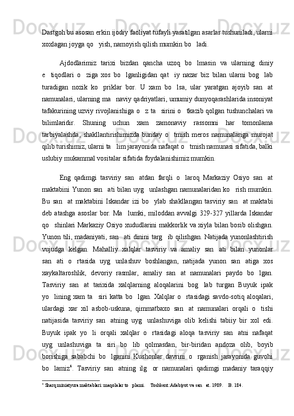 Dastgoh bu asosan erkin ijodiy faoliyat tufayli yaratilgan asarlar tushuniladi, ularni
xoxlagan joyga qo yish, namoyish qilish mumkin bo ladi.  
Ajdodlarimiz   tarixi   bizdan   qancha   uzoq   bo lmasin   va   ularning   diniy	

e tiqodlari   o ziga   xos   bo lganligidan   qat iy   nazar   biz   bilan   ularni   bog lab	
    
turadigan   nozik   ko priklar   bor.   U   xam   bo lsa,   ular   yaratgan   ajoyib   san at	
  
namunalari, ularning ma naviy qadriyatlari, umumiy dunyoqarashlarida insoniyat	

tafakurining uzviy rivojlanishiga o z ta sirini o tkazib qolgan tushunchalari  va	
  
bilimlaridir.   Shuning   uchun   xam   zamonaviy   rassomni   har   tomonlama
tarbiyalashda,   shakllantirishimizda   bunday   o tmish   meros   namunalariga   murojat	

qilib turishimiz, ularni ta lim jarayonida nafaqat o tmish namunasi sifatida, balki	
 
uslubiy mukammal vositalar sifatida foydalanishimiz mumkin. 
Eng   qadimgi   tasviriy   san atdan   farqli   o laroq   Markaziy   Osiyo   san at	
  
maktabini Yunon san ati  bilan uyg unlashgan namunalaridan ko rish mumkin.	
  
Bu   san at   maktabini   Iskandar   izi   bo ylab   shakllangan   tasviriy   san at   maktabi	
  
deb   atashga   asoslar   bor.   Ma lumki,   miloddan   avvalgi   329-327   yillarda   Iskandar	

qo shinlari Markaziy Osiyo xududlarini makkorlik va xiyla bilan bosib olishgan.	

Y u non tili, madaniyati, san ati dinini targ ib qilishgan. Natijada yunonlashtirish	
 
vujudga   kelgan.   Mahalliy   xalqlar   tasviriy   va   amaliy   san ati   bilan   yunonlar	

san ati   o rtasida   uyg unlashuv   boshlangan,   natijada   yunon   san atiga   xos	
   
xaykaltaroshlik,   devoriy   rasmlar,   amaliy   san at   namunalari   paydo   bo lgan.	
 
Tasviriy   san at   tarixida   xalqlarning   aloqalarini   bog lab   turgan   Buyuk   ipak	
 
yo lining   xam   ta siri   katta   bo lgan.   Xalqlar   o rtasidagi   savdo-sotiq   aloqalari,	
   
ulardagi   xar   xil   asbob-uskuna,   qimmatbaxo   san at   namunalari   orqali   o tishi	
 
natijasida   tasviriy   san atning   uyg unlashuviga   olib   kelishi   tabiiy   bir   xol   edi.	
 
Buyuk   ipak   yo li   orqali   xalqlar   o rtasidagi   aloqa   tasviriy   san atni   nafaqat	
  
uyg unlashuviga   ta siri   bo lib   qolmasdan,   bir-biridan   andoza   olib,   boyib	
  
borishiga   sababchi   bo lganini   Kushonlar   davrini   o rganish   jarayonida   guvohi	
 
bo lamiz	
 4
.   Tasviriy   san atning   ilg or   namunalari   qadimgi   madaniy   taraqqiy	 
4
  Sharq miniatyura maktablari: maqolalar to plami.  Toshkent:Adabiyot va san at. 1989.  B. 184. 	
    