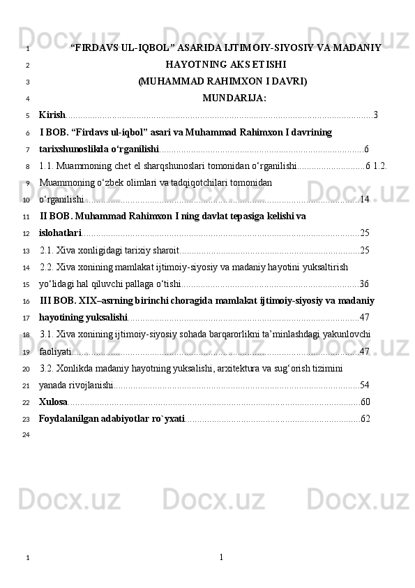 “FIRDAVS UL-IQBOL” ASARIDA IJTIMOIY-SIYOSIY VA MADANIY
HAYOTNING AKS ETISHI
(MUHAMMAD RAHIMXON I DAVRI)
MUND А RIJ А : 
Kirish ..............................................................................................................................3 
I BOB. “Firdavs ul-iqbol” asari va Muhammad Rahimxon I davrining 
tarixshunoslikda o‘rganilishi ....................................................................................6  
1.1. Muammoning chet el sharqshunoslari tomonidan o‘rganilishi............................6 1.2.
Muammoning o‘zbek olimlari va tadqiqotchilari tomonidan 
o‘rganilishi.................................................................................................................14 
II BOB. Muhammad Rahimxon I ning davlat tepasiga kelishi va 
islohatlari ..................................................................................................................25 
2.1. Xiva xonligidagi tarixiy sharoit..........................................................................25  
2.2. Xiva xonining mamlakat ijtimoiy-siyosiy va madaniy hayotini yuksaltirish 
yo‘lidagi hal qiluvchi pallaga o‘tishi.........................................................................36 
III BOB. XIX–asrning birinchi choragida mamlakat ijtimoiy-siyosiy va madaniy 
hayotining yuksalishi ...............................................................................................47  
3.1. Xiva xonining ijtimoiy-siyosiy sohada barqarorlikni ta’minlashdagi yakunlovchi 
faoliyati......................................................................................................................47 
3.2. Xonlikda madaniy hayotning yuksalishi, arxitektura va sug‘orish tizimini 
yanada rivojlanishi.....................................................................................................54
Xulosa ........................................................................................................................60 
Foydalanilgan adabiyotlar ro`yxati ........................................................................62 
  1  1
2
3
4
5
6
7
8
9
10
11
12
13
14
15
16
17
18
19
20
21
22
23
24
1 
