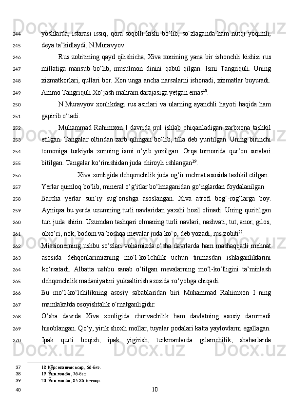 yoshlarda,   istarasi   issiq,   qora  soqolli   kishi   bo‘lib,   so‘zlaganda   ham   nutqi   yoqimli,
deya ta’kidlaydi, N.Muravyov. 
Rus zobitining qayd qilishicha, Xiva xonining yana bir ishonchli  kishisi  rus
millatiga   mansub   bo‘lib,   musulmon   dinini   qabul   qilgan.   Ismi   Tangriquli.   Uning
xizmatkorlari, qullari bor. Xon unga ancha narsalarni ishonadi, xizmatlar buyuradi.
Ammo Tangriquli Xo‘jash mahram darajasiga yetgan emas 18
. 
N.Muravyov  xonlikdagi  rus  asirlari   va  ularning  ayanchli  hayoti   haqida  ham
gapirib o‘tadi. 
Muhammad   Rahimxon   I   davrida   pul   ishlab   chiqariladigan   zarbxona   tashkil
etilgan. Tangalar oltindan zarb qilingan bo‘lib, tilla deb yuritilgan. Uning birinchi
tomoniga   turkiyda   xonning   ismi   o‘yib   yozilgan.   Orqa   tomonida   qur’on   suralari
bitilgan. Tangalar ko‘rinishidan juda chiroyli ishlangan 19
. 
  Xiva xonligida dehqonchilik juda og‘ir mehnat asosida tashkil etilgan. 
Yerlar qumloq bo‘lib, mineral o‘g‘itlar bo‘lmaganidan go‘nglardan foydalanilgan. 
Barcha   yerlar   sun’iy   sug‘orishga   asoslangan.   Xiva   atrofi   bog‘-rog‘larga   boy.
Ayniqsa bu yerda uzumning turli navlaridan yaxshi hosil olinadi. Uning quritilgan
turi juda shirin. Uzumdan tashqari olmaning turli navlari, nashvati, tut, anor, gilos,
olxo‘ri, nok, bodom va boshqa mevalar juda ko‘p, deb yozadi, rus zobiti 20
. 
Missionerning ushbu so‘zlari vohamizda o‘sha davrlarda ham mashaqqatli  mehnat
asosida   dehqonlarimizning   mo‘l-ko‘lchilik   uchun   tinmasdan   ishlaganliklarini
ko‘rsatadi.   Albatta   ushbu   sanab   o‘tilgan   mevalarning   mo‘l-ko‘lligini   ta’minlash
dehqonchilik madaniyatini yuksaltirish asosida ro‘yobga chiqadi.  
Bu   mo‘l-ko‘lchilikning   asosiy   sabablaridan   biri   Muhammad   Rahimxon   I   ning
mamlakatda osoyishtalik o‘rnatganligidir. 
O‘sha   davrda   Xiva   xonligida   chorvachilik   ham   davlatning   asosiy   daromadi
hisoblangan. Qo‘y, yirik shoxli mollar, tuyalar podalari katta yaylovlarni egallagan.
Ipak   qurti   boqish,   ipak   yigirish,   turkmanlarda   gilamchilik,   shaharlarda
18  Кўрсатилган асар, 66-бет.  
19  Ўша манба, 76-бет.  
20  Ўша манба, 85-86-бетлар.  
  10  244
245
246
247
248
249
250
251
252
253
254
255
256
257
258
259
260
261
262
263
264
265
266
267
268
269
270
37
38
39
40 