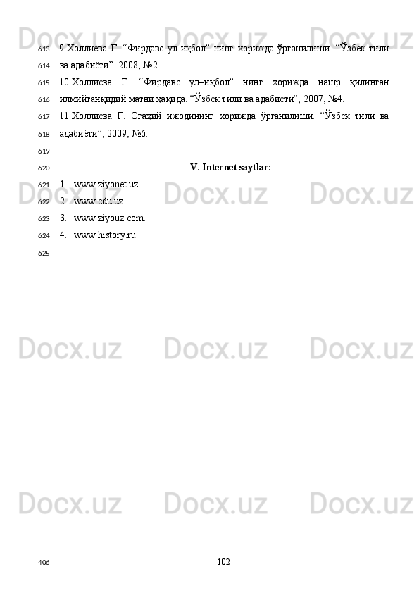 9.Холлиева   Г.   “Фирдавс   ул-иқбол”   нинг   хорижда   ўрганилиши.   “Ўзбек   тили
ва адабиёти”. 2008, №2.  
10.Холлиева   Г.   “Фирдавс   ул–иқбол”   нинг   хорижда   нашр   қилинган
илмийтанқидий матни ҳақида. “Ўзбек тили ва адабиёти”, 2007, №4.  
11.Холлиева   Г.   Огаҳий   ижодининг   хорижда   ўрганилиши.   “Ўзбек   тили   ва
адабиёти”, 2009, №6. 
 
V. Internet saytlar: 
1. www.ziyonet.uz. 
2. www.edu.uz. 
3. www.ziyouz.com. 
4. www.history.ru. 
 
  102  613
614
615
616
617
618
619
620
621
622
623
624
625
406 