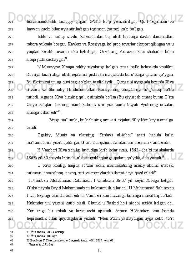 hunarmandchilik   taraqqiy   qilgan.   G‘alla   ko‘p   yetishtirilgan.   Qo‘l   tegirmoni   va
hayvon kuchi bilan aylantiriladigan tegirmon (xaroz) ko‘p bo‘lgan. 
Ichki   va   tashqi   savdo,   karvonlardan   boj   olish   hisobiga   davlat   daromadlari
tobora yuksala borgan. Kavkaz va Rossiyaga ko‘proq tovarlar eksport qilingan va u
yoqdan   kerakli   tovarlar   olib   kelishgan.   Orenburg,   Astraxon   kabi   shaharlar   bilan
aloqa juda kuchaygan 21
. 
N.Muravyov Xivaga oddiy sayohatga kelgan emas, balki kelajakda xonlikni
Rossiya tasarrufiga olish rejalarini pishitish maqsadida bu o‘lkaga qadam qo‘ygan.
Bu fikrimizni uning quyidagi so‘zlari tasdiqlaydi: “Qisqasini aytganda hozirda Xiva
Buxoro   va   Shimoliy   Hindiston   bilan   Rossiyaning   aloqalariga   to‘g‘onoq   bo‘lib
turibdi. Agarda Xiva bizning qo‘l ostimizda bo‘lsa (Bu qiyin ish emas) butun O‘rta
Osiyo   xalqlari   bizning   mamlakatimiz   sari   yuz   burib   buyuk   Pyotrning   orzulari
amalga oshar edi” 22
.  
Bizga ma’lumki, bu kishining orzulari, rejalari 50 yildan keyin amalga 
oshdi.  
Ogahiy,   Munis   va   ularning   “Firdavs   ul-iqbol”   asari   haqida   ba’zi
ma’lumotlarni yozib qoldirgan G‘arb sharqshunoslaridan biri Herman Vamberidir. 
H.Vamberi Xiva xonligi hududiga kirib kelar ekan, 1862 - (ba’zi manbalarda
1863) yil 30-mayda birinchi o‘zbek qishloqlariga qadam qo‘ydik, deb yozadi 23
.  
U   Xiva   xonligi   haqida   so‘zlar   ekan,   mamlakatning   asosiy   aholisi   o‘zbek,
turkman, qoraqalpoq, qozoq, sart va eroniylardan iborat deya qayd qiladi 14
. 
  H.Vamberi   Muhammad   Rahimxon   I   vafotidan   36-37   yil   keyin   Xivaga   kelgan.
O‘sha paytda Sayid Muhammadxon hukmronlik qilar edi. U Muhammad Rahimxon
I dan keyingi oltinchi xon edi. H.Vamberi xon huzuriga kirishga muvaffaq bo‘ladi.
Hukmdor   uni   yaxshi   kutib   oladi.   Chunki   u   Rashid   hoji   niqobi   ostida   kelgan   edi.
Xon   unga   bir   eshak   va   kuzatuvchi   ajratadi.   Ammo   H.Vamberi   xon   haqida
bepisandlik  bilan  quyidagilarni   yozadi:  “Men   o‘zim   yashaydigan  uyga   kelib,  to‘rt
21  Ўша манба, 90-93-бетлар.  
22  Ўша манба, 102-бет.  
23  Вамбери Г. Путешествие по Средней Азии. –М.: 1865. –стр.63.  
14
 Ўша асар, 171-бет.  
  11  271
272
273
274
275
276
277
278
279
280
281
282
283
284
285
286
287
288
289
290
291
292
293
294
295
296
297
41
42
43
44
45 