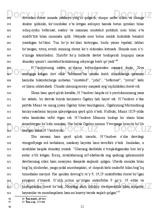 devordan   iborat   xonada   yakkayu-yolg‘iz   qolgach,   chuqur   nafas   oldim   va   shunga
shukur   qildimki,   ko‘rinishdan   o‘ta   ketgan   axloqsiz   hamda   butun   qirralari   bilan
ochiq-oydin   befarosat,   asabiy   va   manman   mustabid   podshoh   men   bilan   o‘ta
xushfe’llik   bilan   muomala   qildi.   Natijada   men   butun   xonlik   hududida   bemalol
yuradigan   bo‘ldim.   Tun   bo‘yi   ko‘zlari   kirtaygan,   boshi   yarim   tepakal,   lablari
bo‘zargan,  titroq  ovozli   xonning  obrazi   ko‘z  oldimdan  ketmadi.  Shunda  men  o‘z-
o‘zimga   takrorladim:   Xurofot   ko‘p   hollarda   davlat   boshqarish   huquqini   mana
shunday qonxo‘r mustabid kishilarning ixtiyoriga berib qo‘yadi” 24
. 
H.Vamberining   ushbu   so‘zlarini   keltirishimizdan   maqsad   shuki,   Xiva
xonligiga   kelgan   chet   ellik   “Mehmon”lar   yaxshi   kutib   olinishlariga   qaramay
hamisha   hukmdorlarga   nisbatan   “mustabid”,   “johil”,   “befarosat”,   “yovuz”   kabi
so‘zlarni ishlatishadi. Chunki ularning asosiy maqsadi ayg‘oqchilikdan iborat edi. 
Shuni ham qayd qilish kerakki, H.Vamberi haqida so‘z yuritishimizning yana
bir   sababi,   bu   davrda   buyuk   tarixnavis   Ogahiy   hali   hayot   edi.   H.Vamberi   o‘sha
paytda Munis va uning jiyani Ogahiy bilan tanishganini, Ogahiyning Mirxondning
tarixiy asarlarini tarjima qilayotganini qayd qilib o‘tadi. Holbuki, Munis 1829-yilda
vabo   kasalidan   vafot   etgan   edi.   H.Vamberi   Munisni   boshqa   bir   shaxs   bilan
almashtirgan bo‘lishi mumkin. Har holda Ogahiy nomini Yevropaga birinchi bo‘lib
tanitgan shaxs H.Vamberidir. 
Shu   narsani   ham   qayd   qilish   zarurki,   H.Vamberi   o‘sha   davrdagi
etnografiyaga   oid   lavhalarni,   madaniy   hayotni   ham   tavsiflab   o‘tadi.   Jumladan,   u
xivaliklar haqida shunday yozadi: “Ularning dastlabki  o‘troqlashganidan beri ko‘p
asrlar   o‘tib   ketgan.   Biroq,   xivaliklarning   urf-odatlarida   eng   qadimgi   qahramonlik
davrlarining   izlari   ham   muayyan   darajada   saqlanib   qolgan.   Ularda   mimika   bilan
bog‘liq olishuvlar, jangu-jadal musobaqalari, ot chopish kabi mukofot bilan bog‘liq
tomoshalar mavjud. Har qanday dovrug‘li to‘y 9, 19,29 mukofotdan iborat bo‘lgan
poygasiz   o‘tmaydi.   G‘olib   uchun   qo‘yilgan   mukofotlar   9   qo‘y,   19   echki   va
boshqalardan   iborat   bo‘ladi.   Xivadagi   aholi   ibtidoiy   otashparastlik   bilan   aloqador
bayramlar va musobaqalarni ham an’anaviy tarzda saqlab qolgan” 25
. 
24  Ўша манба, 69-бет. 
25  Ўша асар, 172-бет.  
  12  298
299
300
301
302
303
304
305
306
307
308
309
310
311
312
313
314
315
316
317
318
319
320
321
322
323
324
325
326
46
47
48 