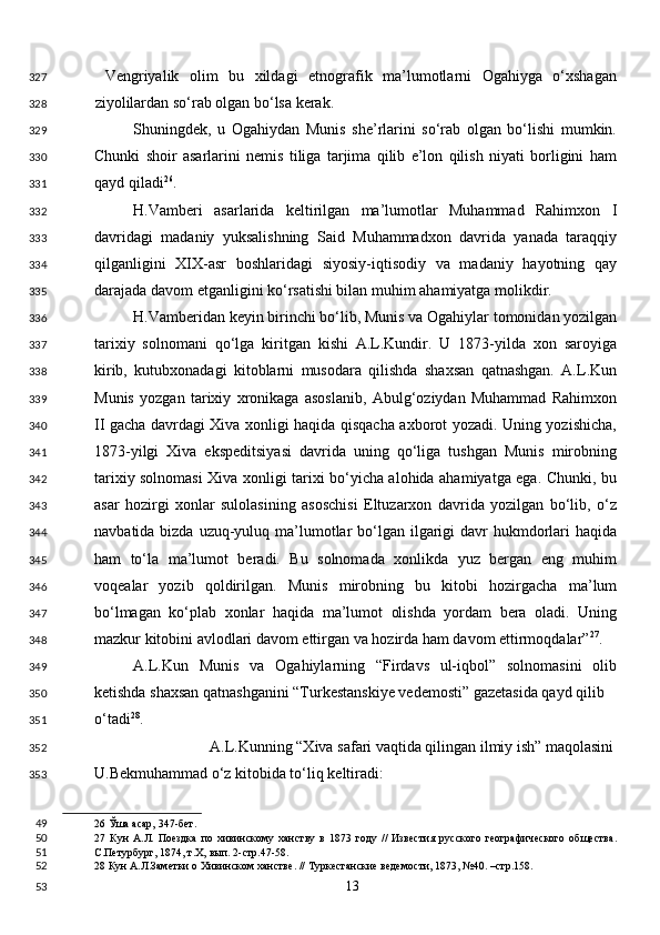   Vengriyalik   olim   bu   xildagi   etnografik   ma’lumotlarni   Ogahiyga   o‘xshagan
ziyolilardan so‘rab olgan bo‘lsa kerak. 
Shuningdek,   u   Ogahiydan   Munis   she’rlarini   so‘rab   olgan   bo‘lishi   mumkin.
Chunki   shoir   asarlarini   nemis   tiliga   tarjima   qilib   e’lon   qilish   niyati   borligini   ham
qayd qiladi 26
. 
H.Vamberi   asarlarida   keltirilgan   ma’lumotlar   Muhammad   Rahimxon   I
davridagi   madaniy   yuksalishning   Said   Muhammadxon   davrida   yanada   taraqqiy
qilganligini   XIX-asr   boshlaridagi   siyosiy-iqtisodiy   va   madaniy   hayotning   qay
darajada davom etganligini ko‘rsatishi bilan muhim ahamiyatga molikdir. 
H.Vamberidan keyin birinchi bo‘lib, Munis va Ogahiylar tomonidan yozilgan
tarixiy   solnomani   qo‘lga   kiritgan   kishi   A.L.Kundir.   U   1873-yilda   xon   saroyiga
kirib,   kutubxonadagi   kitoblarni   musodara   qilishda   shaxsan   qatnashgan.   A.L.Kun
Munis   yozgan   tarixiy   xronikaga   asoslanib,   Abulg‘oziydan   Muhammad   Rahimxon
II gacha davrdagi Xiva xonligi haqida qisqacha axborot yozadi. Uning yozishicha,
1873-yilgi   Xiva   ekspeditsiyasi   davrida   uning   qo‘liga   tushgan   Munis   mirobning
tarixiy solnomasi Xiva xonligi tarixi bo‘yicha alohida ahamiyatga ega. Chunki, bu
asar   hozirgi   xonlar   sulolasining   asoschisi   Eltuzarxon   davrida   yozilgan   bo‘lib,   o‘z
navbatida bizda uzuq-yuluq ma’lumotlar  bo‘lgan ilgarigi  davr  hukmdorlari  haqida
ham   to‘la   ma’lumot   beradi.   Bu   solnomada   xonlikda   yuz   bergan   eng   muhim
voqealar   yozib   qoldirilgan.   Munis   mirobning   bu   kitobi   hozirgacha   ma’lum
bo‘lmagan   ko‘plab   xonlar   haqida   ma’lumot   olishda   yordam   bera   oladi.   Uning
mazkur kitobini avlodlari davom ettirgan va hozirda ham davom ettirmoqdalar” 27
. 
A.L.Kun   Munis   va   Ogahiylarning   “Firdavs   ul-iqbol”   solnomasini   olib
ketishda shaxsan qatnashganini “Turkestanskiye vedemosti” gazetasida qayd qilib 
o‘tadi 28
. 
A.L.Kunning “Xiva safari vaqtida qilingan ilmiy ish” maqolasini 
U.Bekmuhammad o‘z kitobida to‘liq keltiradi: 
26  Ўша асар, 347-бет. 
27   Кун   А.Л.   Поездка   по   хивинскому   ханству   в   1873   году   //   Известия   русского   географического   общества.
С.Петурбург, 1874, т.Х, вып. 2-стр.47-58.  
28  Кун А.Л.Заметки о Хивинском ханстве. // Туркестанские ведемости, 1873, №40. –стр.158.  
  13  327
328
329
330
331
332
333
334
335
336
337
338
339
340
341
342
343
344
345
346
347
348
349
350
351
352
353
49
50
51
52
53 