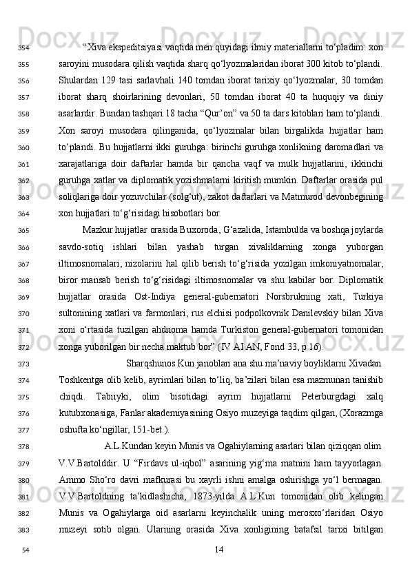 “Xiva ekspeditsiyasi vaqtida men quyidagi ilmiy materiallarni to‘pladim: xon
saroyini musodara qilish vaqtida sharq qo‘lyozmalaridan iborat 300 kitob to‘plandi.
Shulardan   129   tasi   sarlavhali   140   tomdan   iborat   tarixiy   qo‘lyozmalar,   30   tomdan
iborat   sharq   shoirlarining   devonlari,   50   tomdan   iborat   40   ta   huquqiy   va   diniy
asarlardir. Bundan tashqari 18 tacha “Qur’on” va 50 ta dars kitoblari ham to‘plandi.
Xon   saroyi   musodara   qilinganida,   qo‘lyozmalar   bilan   birgalikda   hujjatlar   ham
to‘plandi. Bu hujjatlarni ikki guruhga: birinchi guruhga xonlikning daromadlari va
xarajatlariga   doir   daftarlar   hamda   bir   qancha   vaqf   va   mulk   hujjatlarini,   ikkinchi
guruhga xatlar va diplomatik yozishmalarni kiritish mumkin. Daftarlar orasida pul
soliqlariga doir yozuvchilar (solg‘ut), zakot daftarlari va Matmurod devonbegining
xon hujjatlari to‘g‘risidagi hisobotlari bor. 
Mazkur hujjatlar orasida Buxoroda, G‘azalida, Istambulda va boshqa joylarda
savdo-sotiq   ishlari   bilan   yashab   turgan   xivaliklarning   xonga   yuborgan
iltimosnomalari,   nizolarini   hal   qilib   berish   to‘g‘risida   yozilgan   imkoniyatnomalar,
biror   mansab   berish   to‘g‘risidagi   iltimosnomalar   va   shu   kabilar   bor.   Diplomatik
hujjatlar   orasida   Ost-Indiya   general-gubernatori   Norsbrukning   xati,   Turkiya
sultonining xatlari va farmonlari, rus elchisi podpolkovnik Danilevskiy bilan Xiva
xoni   o‘rtasida   tuzilgan   ahdnoma   hamda   Turkiston   general-gubernatori   tomonidan
xonga yuborilgan bir necha maktub bor” (IV AI AN, Fond 33, p 16). 
Sharqshunos Kun janoblari ana shu ma’naviy boyliklarni Xivadan 
Toshkentga olib kelib, ayrimlari bilan to‘liq, ba’zilari bilan esa mazmunan tanishib
chiqdi.   Tabiiyki,   olim   bisotidagi   ayrim   hujjatlarni   Peterburgdagi   xalq
kutubxonasiga, Fanlar akademiyasining Osiyo muzeyiga taqdim qilgan, (Xorazmga
oshufta ko‘ngillar, 151-bet.). 
A.L.Kundan keyin Munis va Ogahiylarning asarlari bilan qiziqqan olim
V.V.Bartolddir.   U   “Firdavs   ul-iqbol”   asarining   yig‘ma   matnini   ham   tayyorlagan.
Ammo   Sho‘ro   davri   mafkurasi   bu   xayrli   ishni   amalga   oshirishga   yo‘l   bermagan.
V.V.Bartoldning   ta’kidlashicha,   1873-yilda   A.L.Kun   tomonidan   olib   kelingan
Munis   va   Ogahiylarga   oid   asarlarni   keyinchalik   uning   merosxo‘rlaridan   Osiyo
muzeyi   sotib   olgan.   Ularning   orasida   Xiva   xonligining   batafsil   tarixi   bitilgan
  14  354
355
356
357
358
359
360
361
362
363
364
365
366
367
368
369
370
371
372
373
374
375
376
377
378
379
380
381
382
383
54 