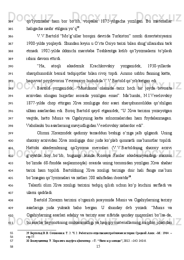 qo‘lyozmalar   ham   bor   bo‘lib,   voqealar   1872-yilgacha   yozilgan.   Bu   materiallar
haligacha nashr etilgani yo‘q 29
. 
V.V.Bartold   “Mo‘g‘ullar   bosqini   davrida   Turkiston”   nomli   dissertatsiyasini
1900-yilda yoqlaydi. Shundan keyin u O‘rta Osiyo tarixi bilan shug‘ullanishni tark
etmadi.   1902-yilda   ikkinchi   marotaba   Toshkentga   kelib   qo‘lyozmalarni   to‘plash
ishini davom ettirdi. 
“Ha,   atoqli   akademik   Krachkovskiy   yozganidek,   1930-yillarda
sharqshunoslik   bemisl   tadqiqotlar   bilan   rivoj   topdi.   Ammo   ushbu   fanning   katta,
baquvvat poydevorini Yevroosiyo hududida V.V.Bartold qo‘yib ketgan edi.  
Bartold   yozganidek,   “Musulmon   olamida   tarix   hech   bir   joyda   bevosita
arxivdan   olingan   hujjatlar   asosida   yozilgan   emas”.   Ma’lumki,   N.I.Veselovskiy
1877-yilda   chop   ettirgan   Xiva   xonligiga   doir   asari   sharqshunoslikka   qo‘shilgan
ulkan   asarlardan   edi.   Biroq   Bartold   qayd   etganidek,   “U   Xiva   tarixini   yozayotgan
vaqtda,   hatto   Munis   va   Ogahiyning   katta   solnomalaridan   ham   foydalanmagan.
Vaholanki bu asarlarning mavjudligidan Veselovskiy xabardor edi”. 
Olimni   Xorazmdek   qadimiy   tamaddun   beshigi   o‘ziga   jalb   qilgandi.   Uning
shaxsiy   arxividan   Xiva   xonligiga   doir   juda   ko‘plab   qimmatli   ma’lumotlar   topildi.
Hattoki   akademikning   qo‘lyozma   meroslari   (V.V.Bartoldning   shaxsiy   arxivi
g‘oyatda   boy   bo‘lib,   bugungi   kunda   Rossiya   Fanlar   akademiyasidagi   maxsus
bo‘limda   68-fondda   saqlanmoqda)   orasida   uning   tomonidan   yozilgan   Xiva   shahar
tarixi   ham   topildi.   Bartoldning   Xiva   xonligi   tarixiga   doir   hali   fanga   ma’lum
bo‘lmagan qo‘lyozmalari va xatlari 200 sahifadan iboratdir 30
. 
  Talantli   olim   Xiva   xonligi   tarixini   tadqiq   qilish   uchun   ko‘p   kuchini   sarfladi   va
ularni qadrladi.  
          Bartold   Xorazm   tarixini   o‘rganish   jarayonida   Munis   va   Ogahiylarning  tarixiy
asarlariga   juda   yuksak   baho   bergan.   U   shunday   deb   yozadi:   “Munis   va
Ogahiylarning asarlari adabiy va tarixiy asar sifatida qanday nuqsonlari bo‘lsa-da,
bu asarlar bayonotining mukammalligi va haqiqiy materiallarning miqdori jihatidan
29  Бартольд В.В. Сочинения. Т. 2. Ч. 2. Работы по отдельным проблемам истории Средней Азии. –М.: 1964. –
стр.57.   
30  Бекмуҳаммад У. Хоразмга ошуфта кўнгиллар. –Т.: “Янги аср авлоди”, 2012. –142-143-б.  
  15  384
385
386
387
388
389
390
391
392
393
394
395
396
397
398
399
400
401
402
403
404
405
406
407
408
409
410
411
55
56
57
58 