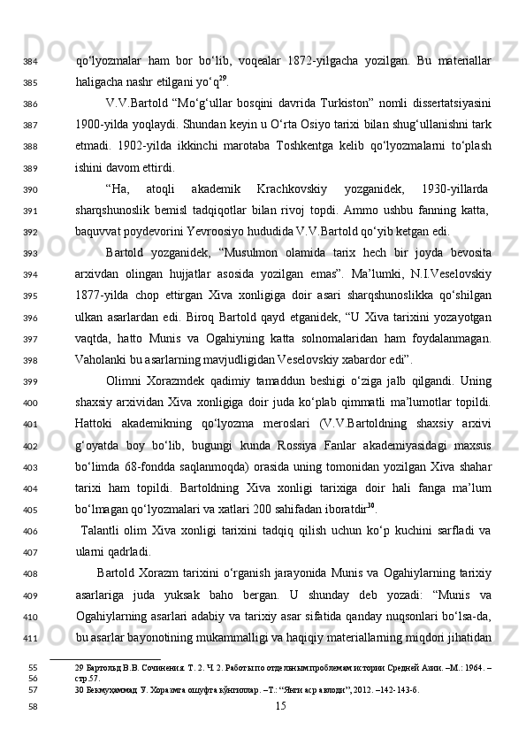 qo‘lyozmalar   ham   bor   bo‘lib,   voqealar   1872-yilgacha   yozilgan.   Bu   materiallar
haligacha nashr etilgani yo‘q 29
. 
V.V.Bartold   “Mo‘g‘ullar   bosqini   davrida   Turkiston”   nomli   dissertatsiyasini
1900-yilda yoqlaydi. Shundan keyin u O‘rta Osiyo tarixi bilan shug‘ullanishni tark
etmadi.   1902-yilda   ikkinchi   marotaba   Toshkentga   kelib   qo‘lyozmalarni   to‘plash
ishini davom ettirdi. 
“Ha,   atoqli   akademik   Krachkovskiy   yozganidek,   1930-yillarda
sharqshunoslik   bemisl   tadqiqotlar   bilan   rivoj   topdi.   Ammo   ushbu   fanning   katta,
baquvvat poydevorini Yevroosiyo hududida V.V.Bartold qo‘yib ketgan edi.  
Bartold   yozganidek,   “Musulmon   olamida   tarix   hech   bir   joyda   bevosita
arxivdan   olingan   hujjatlar   asosida   yozilgan   emas”.   Ma’lumki,   N.I.Veselovskiy
1877-yilda   chop   ettirgan   Xiva   xonligiga   doir   asari   sharqshunoslikka   qo‘shilgan
ulkan   asarlardan   edi.   Biroq   Bartold   qayd   etganidek,   “U   Xiva   tarixini   yozayotgan
vaqtda,   hatto   Munis   va   Ogahiyning   katta   solnomalaridan   ham   foydalanmagan.
Vaholanki bu asarlarning mavjudligidan Veselovskiy xabardor edi”. 
Olimni   Xorazmdek   qadimiy   tamaddun   beshigi   o‘ziga   jalb   qilgandi.   Uning
shaxsiy   arxividan   Xiva   xonligiga   doir   juda   ko‘plab   qimmatli   ma’lumotlar   topildi.
Hattoki   akademikning   qo‘lyozma   meroslari   (V.V.Bartoldning   shaxsiy   arxivi
g‘oyatda   boy   bo‘lib,   bugungi   kunda   Rossiya   Fanlar   akademiyasidagi   maxsus
bo‘limda   68-fondda   saqlanmoqda)   orasida   uning   tomonidan   yozilgan   Xiva   shahar
tarixi   ham   topildi.   Bartoldning   Xiva   xonligi   tarixiga   doir   hali   fanga   ma’lum
bo‘lmagan qo‘lyozmalari va xatlari 200 sahifadan iboratdir 30
. 
  Talantli   olim   Xiva   xonligi   tarixini   tadqiq   qilish   uchun   ko‘p   kuchini   sarfladi   va
ularni qadrladi.  
          Bartold   Xorazm   tarixini   o‘rganish   jarayonida   Munis   va   Ogahiylarning  tarixiy
asarlariga   juda   yuksak   baho   bergan.   U   shunday   deb   yozadi:   “Munis   va
Ogahiylarning asarlari adabiy va tarixiy asar sifatida qanday nuqsonlari bo‘lsa-da,
bu asarlar bayonotining mukammalligi va haqiqiy materiallarning miqdori jihatidan
29  Бартольд В.В. Сочинения. Т. 2. Ч. 2. Работы по отдельным проблемам истории Средней Азии. –М.: 1964. –
стр.57.   
30  Бекмуҳаммад У. Хоразмга ошуфта кўнгиллар. –Т.: “Янги аср авлоди”, 2012. –142-143-б.  
  15  384
385
386
387
388
389
390
391
392
393
394
395
396
397
398
399
400
401
402
403
404
405
406
407
408
409
410
411
55
56
57
58