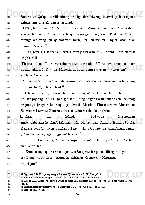 Buxoro   va   Qo‘qon   xonliklarining   tarixiga   doir   bizning   davrimizgacha   saqlanib
kelgan hamma asarlardan ustun turadi” 31
. 
  1929-yili   “Firdavs   ul-iqbol”   solnomasidan   turkmanlar   tarixiga   oid   voqealarni
asardan terib olib, o‘ziga xos bir tadqiqot yaratgan. Shu yili olim Berlindan Xorazm
tarixiga   oid   yangi   bir   qo‘lyozmani   topib,   uni   “Firdavs   ul   –   iqbol”   asari   bilan
qiyosan o‘rganadi 32
. 
  Xullas,   Munis,   Ogahiy   va   ularning   tarixiy   asarlarini   V.V.Bartold   G‘arb   olamiga
targ‘ib qildi. 
“Firdavs   ul-iqbol”   tarixiy   solnomasidan   parchalar   P.P.Ivanov   tomonidan   ham
tarjima qilinib, 1938-yilda “ Материалы   по   истории   туркмен   и   туркмении ” 
kitobida chop etilgan. 
  P.P.Ivanov Munis va Ogahiylar asarini “XVIII-XIX-asrlar Xiva xonligi tarixining
bosh manbasi”, deb baholaydi 33
. 
  P.P.Ivanovning   tarjimasi   ancha   tuzuk,   lekin,   o‘sha   davr   mafkurasi   bilan   lozim
bo‘lgan joylarigina rus tiliga o‘girilgan. Uning bergan ma’lumotlarida shu davrdagi
migratsiya   jarayoni   ko‘proq   tilga   olinadi.   Masalan,   Eltuzarxon   va   Muhammad
Rahimxon I davrida Xorazm vohasiga turkman qabilalari ko‘proq 
ko‘chirib  olib  kelindi.  1804-yilda  Xurosondan 
emreli   qabilasini   ko‘chirib   kelishadi.   Ular   Xo‘jaylidagi   Omon   quli   arig‘i   bo‘ylab
Kenagas ovulida makon tutadilar. Sal keyin ularni Oqsaroy va Muzko‘mgan degan 
yo‘vmitlar yashaydigan joyga ko‘chirishadi 34
.                                     
  Shuningdek, P.P.Ivanov tarjimasida yo‘vmitlarning ko‘chish-qo‘nishlari
ham keltirilgan. 
      Kitobda qayd qilinishicha, ilgari ular Bolqonda istiqomat qilishgan, keyin
esa Gurgon va Atrak tomonlarga ko‘chishgan. Keyinchalik Xorazmga 
keltirilgan 35
. 
31  Бартольд В.В. История культурной жизни Туркестана. –Л.: 1927. –стр.113.  
32  Новый источник по истории Хорезма. VIII  том. –М.: 1929. –стр.566-577.  
33  Иванов П.П. Очерки по истории Средней Азии. XVI середина XIХ вв. –М.: Изд. Вост. литературы, 1958. – 
стр.56. 
34  Материалы по истории туркмен и Туркмении. Т. 2. –М.: Л.: 1938. –стр. 355, 358.  
35  Ўша китоб, 359-бет.  
  16  412
413
414
415
416
417
418
419
420
421
422
423
424
425
426
427
428
429
430
431
432
433
434
435
436
437
59
60
61
62
63
64
65 