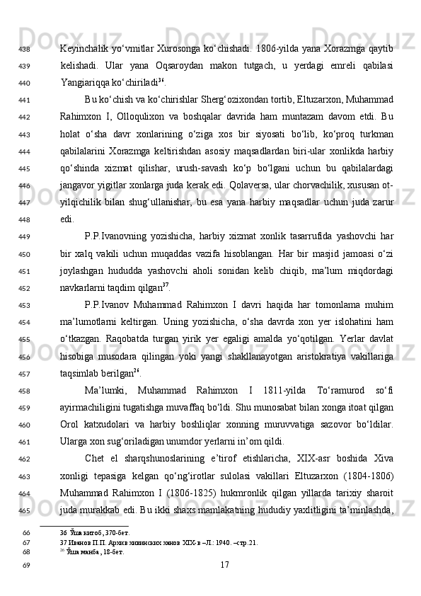 Keyinchalik yo‘vmitlar Xurosonga ko‘chishadi. 1806-yilda yana Xorazmga qaytib
kelishadi.   Ular   yana   Oqsaroydan   makon   tutgach,   u   yerdagi   emreli   qabilasi
Yangiariqqa ko‘chiriladi 36
. 
Bu ko‘chish va ko‘chirishlar Sherg‘ozixondan tortib, Eltuzarxon, Muhammad
Rahimxon   I,   Olloqulixon   va   boshqalar   davrida   ham   muntazam   davom   etdi.   Bu
holat   o‘sha   davr   xonlarining   o‘ziga   xos   bir   siyosati   bo‘lib,   ko‘proq   turkman
qabilalarini   Xorazmga   keltirishdan   asosiy   maqsadlardan   biri-ular   xonlikda   harbiy
qo‘shinda   xizmat   qilishar,   urush-savash   ko‘p   bo‘lgani   uchun   bu   qabilalardagi
jangavor yigitlar xonlarga juda kerak edi. Qolaversa, ular chorvachilik, xususan ot-
yilqichilik   bilan   shug‘ullanishar,   bu   esa   yana   harbiy   maqsadlar   uchun   juda   zarur
edi. 
P.P.Ivanovning   yozishicha,   harbiy   xizmat   xonlik   tasarrufida   yashovchi   har
bir   xalq   vakili   uchun   muqaddas   vazifa   hisoblangan.   Har   bir   masjid   jamoasi   o‘zi
joylashgan   hududda   yashovchi   aholi   sonidan   kelib   chiqib,   ma’lum   miqdordagi
navkarlarni taqdim qilgan 37
. 
P.P.Ivanov   Muhammad   Rahimxon   I   davri   haqida   har   tomonlama   muhim
ma’lumotlarni   keltirgan.   Uning   yozishicha,   o‘sha   davrda   xon   yer   islohatini   ham
o‘tkazgan.   Raqobatda   turgan   yirik   yer   egaligi   amalda   yo‘qotilgan.   Yerlar   davlat
hisobiga   musodara   qilingan   yoki   yangi   shakllanayotgan   aristokratiya   vakillariga
taqsimlab berilgan 26
. 
Ma’lumki,   Muhammad   Rahimxon   I   1811-yilda   To‘ramurod   so‘fi
ayirmachiligini tugatishga muvaffaq bo‘ldi. Shu munosabat bilan xonga itoat qilgan
Orol   katxudolari   va   harbiy   boshliqlar   xonning   muruvvatiga   sazovor   bo‘ldilar.
Ularga xon sug‘oriladigan unumdor yerlarni in’om qildi. 
Chet   el   sharqshunoslarining   e’tirof   etishlaricha,   XIX-asr   boshida   Xiva
xonligi   tepasiga   kelgan   qo‘ng‘irotlar   sulolasi   vakillari   Eltuzarxon   (1804-1806)
Muhammad   Rahimxon   I   (1806-1825)   hukmronlik   qilgan   yillarda   tarixiy   sharoit
juda murakkab edi. Bu ikki shaxs mamlakatning hududiy yaxlitligini ta’minlashda,
36  Ўша китоб, 370-бет.  
37  Иванов П.П. Архив хивинских ханов XIX-в –Л.: 1940. –стр.21.  
26
 Ўша манба, 18-бет. 
  17  438
439
440
441
442
443
444
445
446
447
448
449
450
451
452
453
454
455
456
457
458
459
460
461
462
463
464
465
66
67
68
69 