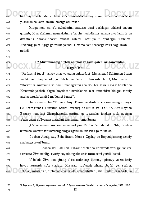 turli   ayirmachiliklarni   tugatishda,   mamlakatni   siyosiy-iqtisodiy   va   madaniy
yuksalishida katta ishlarni amalga oshirdilar. 
Olloqulixon   esa   o‘z   avlodlarini,   xususan   otasi   boshlagan   ishlarni   davom
qildirib,   Xiva   shahrini,   mamlakatning   barcha   hududlarini   yanada   rivojlantirdi   va
davlatning   obro‘-e’tiborini   yanada   oshirdi.   Ayniqsa   u   qurdirgan   Toshhovli
Xivaning go‘zalligiga go‘zallik qo‘shdi. Hozirda ham shaharga ko‘rk bag‘ishlab 
turibdi. 
 
1.2.Muammoning o‘zbek olimlari va tadqiqotchilari tomonidan 
o‘rganilishi . 
 “Firdavs ul-iqbol” tarixiy asari va uning tarkibidagi  Muhammad Rahimxon I ning
xonlik davri  haqida tadqiqot  olib borgan tarixchi olimlardan biri Q.Munirovdir. U
“Xorazmda tarixnavislik” nomli monografiyasida XVII-XIX va XX-asr boshlarida
Xorazmda   yashab   o‘tgan   buyuk   tarixnavislar   va   ular   tomonidan   bitilgan   tarixiy
asarlar haqida batafsil ma’lumot beradi 38
. 
Tarixshunos olim “Firdavs ul-iqbol” asariga sharh berar ekan, uning Rossiya 
FA   Sharqshunoslik   instituti   Sankt-Peterburg   bo‘limida   va   O‘zR   FA   Abu   Rayhon
Beruniy   nomidagi   Sharqshunoslik   instituti   qo‘lyozmalar   fondida   saqlanayotgan
o‘nga yaqin qo‘lyozma nusxalari haqida ma’lumot beradi. 
Q.Munirovning   mazkur   monografiyasi   IV   bobdan   iborat   bo‘lib,   I-bobda
umuman Xorazm tarixnavisligining o‘rganilishi masalasiga to‘xtaladi. 
II-bobda   Abulg‘oziy   Bahodirxon,   Munis,   Ogahiy   va   Bayoniylarning   tarixiy
asarlariga tavsif beradi. 
III-bobda XVII-XIX va XX-asr boshlarida Xorazmda yozilgan tarixiy
asarlarda Xiva xonligi siyosiy hayotining aks etish masalasini yoritib beradi. 
IV-bobda   Xiva   xonligining   o‘sha   asrlardagi   ijtimoiy-iqtisodiy   va   madaniy
hayoti   xususida   so‘z   yuritadi.   Xususan,   sug‘orish   ishlari,   feodal   yer   egaligi,
soliqlar,   mansablar,   diplomatik   va   savdo   munosabatlari,   aholi   tarkibidagi   toifa   va
38  Муниров Қ. Хоразмда тарихнавислик. –Т.: Ғ.Ғулом номидаги “Адабиёт ва санъат” нашриёти, 2002. 192-б. 
  18  466
467
468
469
470
471
472
473
474
475
476
477
478
479
480
481
482
483
484
485
486
487
488
489
490
491
492
493
70
71 