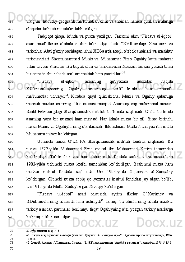 urug‘lar, hududiy-geografik ma’lumotlar, olim va shoirlar, hamda qurilish ishlariga
aloqador ko‘plab masalalar tahlil etilgan. 
Tadqiqot   qisqa,   lo‘nda   va   puxta   yozilgan.   Tarixchi   olim   “Firdavs   ul-iqbol”
asari   mualliflarini   alohida   e’tibor   bilan   tilga   oladi:   “XVII-asrdagi   Xiva   xoni   va
tarixchisi Abulg‘oziy boshlagan ishni XIX-asrda atoqli o‘zbek shoirlari va mashhur
tarixnavislari   Shermuhammad   Munis   va   Muhammad   Rizo   Ogahiy   katta   mahorat
bilan davom ettirdilar. Bu buyuk olim va tarixnavislar Xorazm tarixini yozish bilan
bir qatorda shu sohada ma’lum maktab ham yaratdilar” 39
. 
“Firdavs   ul-iqbol”   asarining   qo‘lyozma   nusxalari   haqida
F.G‘anixo‘jayevning   “Ogahiy   asarlarining   tavsifi”   kitobida   ham   qimmatli
ma’lumotlar   uchraydi 40
.   Kitobda   qayd   qilinishicha,   Munis   va   Ogahiy   qalamiga
mansub   mazkur   asarning   oltita  nusxasi   mavjud.  Asarning   eng   mukammal   nusxasi
Sankt-Peterburgdagi   Sharqshunoslik   instituti   bo‘limida   saqlanadi.   O‘sha   bo‘limda
asarning   yana   bir   nusxasi   ham   mavjud.   Har   ikkala   nusxa   bir   xil.   Biroq   birinchi
nusxa Munis va Ogahiylarning o‘z dastxati. Ikkinchisini Mulla Nurniyoz ibn mulla
Muhammadniyoz ko‘chirgan. 
Uchinchi   nusxa   O‘zR   FA   Sharqshunoslik   instituti   fondida   saqlanadi.   Bu
nusxa   1879-yilda   Muhammad   Rizo   oxund   ibn   Muhammad   Karim   tomonidan
ko‘chirilgan. To‘rtinchi nusxa ham o‘sha institut fondida saqlanadi. Bu nusxa ham
1903-yilda   uchinchi   nusxa   kotibi   tomonidan   ko‘chirilgan.   Beshinchi   nusxa   ham
mazkur   institut   fondida   saqlanadi.   Uni   1903-yilda   Xojaniyoz   al-Xonqahiy
ko‘chirgan.   Oltinchi   nusxa   sobiq   qo‘lyozmalar   institui   fondidan   joy   olgan   bo‘lib,
uni 1910-yilda Mulla Xudoybergan Xivaqiy ko‘chirgan. 
“Firdavs   ul-iqbol”   asari   xususida   ayrim   fikrlar   G‘.Karimov   va
S.Dolimovlarning   ishlarida   ham   uchraydi 41
.   Biroq,   bu   olimlarning   ishida   mazkur
tarixiy asardan parchalar berilmay, faqat  Ogahiyning o‘zi yozgan tarixiy asarlarga
ko‘proq e’tibor qaratilgan. 
39  Кўрсатилган асар, 4-б.  
40  Огаҳий асарларининг тавсифи (каталог. Тузувчи: Ф.Ғанихўжаев) –Т.: Қўлёзмалар институти нашри, 1986.
–126-б.  
41  Огаҳий. Асарлар, VI жилдлик,  I жилд. –Т.: Ғ.Ғулом номидаги “Адабиёт ва санъат” нашриёти.1975. 5-35-б.
  19  494
495
496
497
498
499
500
501
502
503
504
505
506
507
508
509
510
511
512
513
514
515
516
517
518
519
520
72
73
74
75
76 