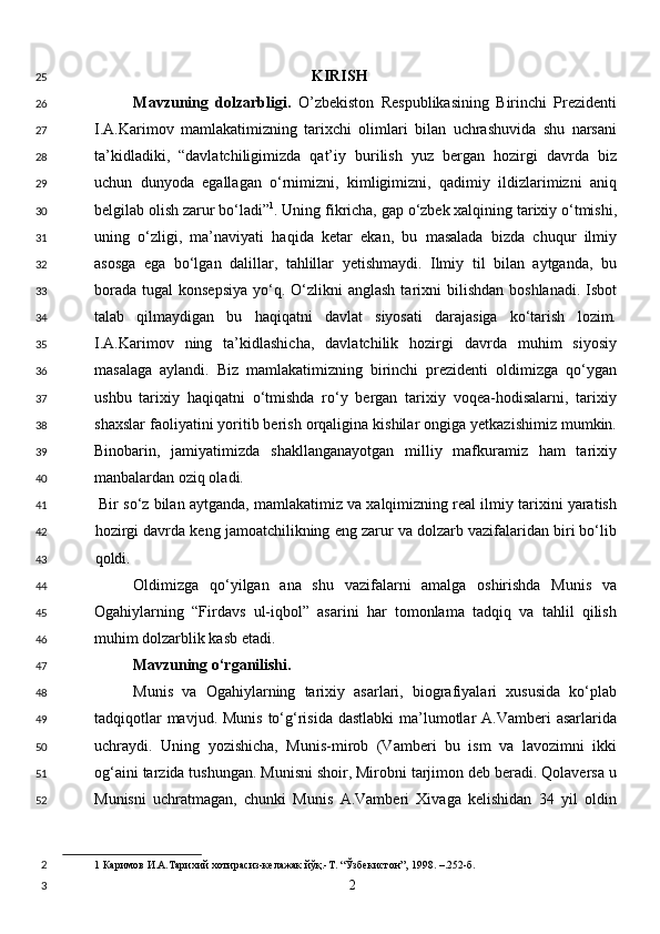 KIRISH
Mavzuning   dolzarbligi.   O’zbekiston   Respublikasining   Birinchi   Prezidenti
I.A.Karimov   mamlakatimizning   tarixchi   olimlari   bilan   uchrashuvida   shu   narsani
ta’kidladiki,   “davlatchiligimizda   qat’iy   burilish   yuz   bergan   hozirgi   davrda   biz
uchun   dunyoda   egallagan   o‘rnimizni,   kimligimizni,   qadimiy   ildizlarimizni   aniq
belgilab olish zarur bo‘ladi” 1
. Uning fikricha, gap o‘zbek xalqining tarixiy o‘tmishi,
uning   o‘zligi,   ma’naviyati   haqida   ketar   ekan,   bu   masalada   bizda   chuqur   ilmiy
asosga   ega   bo‘lgan   dalillar,   tahlillar   yetishmaydi.   Ilmiy   til   bilan   aytganda,   bu
borada  tugal   konsepsiya  yo‘q.  O‘zlikni   anglash  tarixni   bilishdan  boshlanadi.  Isbot
talab   qilmaydigan   bu   haqiqatni   davlat   siyosati   darajasiga   ko‘tarish   lozim.
I.A.Karimov   ning   ta’kidlashicha,   davlatchilik   hozirgi   davrda   muhim   siyosiy
masalaga   aylandi.   Biz   mamlakatimizning   birinchi   prezidenti   oldimizga   qo‘ygan
ushbu   tarixiy   haqiqatni   o‘tmishda   ro‘y   bergan   tarixiy   voqea-hodisalarni,   tarixiy
shaxslar faoliyatini yoritib berish orqaligina kishilar ongiga yetkazishimiz mumkin.
Binobarin,   jamiyatimizda   shakllanganayotgan   milliy   mafkuramiz   ham   tarixiy
manbalardan oziq oladi. 
 Bir so‘z bilan aytganda, mamlakatimiz va xalqimizning real ilmiy tarixini yaratish
hozirgi davrda keng jamoatchilikning eng zarur va dolzarb vazifalaridan biri bo‘lib
qoldi. 
Oldimizga   qo‘yilgan   ana   shu   vazifalarni   amalga   oshirishda   Munis   va
Ogahiylarning   “Firdavs   ul-iqbol”   asarini   har   tomonlama   tadqiq   va   tahlil   qilish
muhim dolzarblik kasb etadi.  
Mavzuning o‘rganilishi. 
Munis   va   Ogahiylarning   tarixiy   asarlari,   biografiyalari   xususida   ko‘plab
tadqiqotlar  mavjud. Munis  to‘g‘risida dastlabki  ma’lumotlar  A.Vamberi  asarlarida
uchraydi.   Uning   yozishicha,   Munis-mirob   (Vamberi   bu   ism   va   lavozimni   ikki
og‘aini tarzida tushungan. Munisni shoir, Mirobni tarjimon deb beradi. Qolaversa u
Munisni   uchratmagan,   chunki   Munis   A.Vamberi   Xivaga   kelishidan   34   yil   oldin
1  Каримов И.А.Тарихий хотирасиз-келажак йўқ.-Т. “Ўзбекистон”, 1998. –.252-б. 
  2  25
26
27
28
29
30
31
32
33
34
35
36
37
38
39
40
41
42
43
44
45
46
47
48
49
50
51
52
2
3 