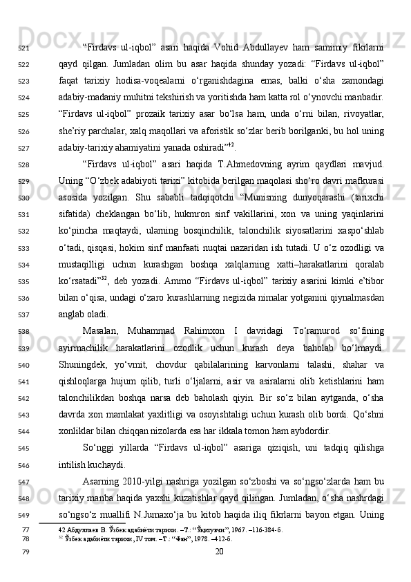 “Firdavs   ul-iqbol”   asari   haqida   Vohid   Abdullayev   ham   samimiy   fikrlarni
qayd   qilgan.   Jumladan   olim   bu   asar   haqida   shunday   yozadi:   “Firdavs   ul-iqbol”
faqat   tarixiy   hodisa-voqealarni   o‘rganishdagina   emas,   balki   o‘sha   zamondagi
adabiy-madaniy muhitni tekshirish va yoritishda ham katta rol o‘ynovchi manbadir.
“Firdavs   ul-iqbol”   prozaik   tarixiy   asar   bo‘lsa   ham,   unda   o‘rni   bilan,   rivoyatlar,
she’riy parchalar, xalq maqollari va aforistik so‘zlar berib borilganki, bu hol uning
adabiy-tarixiy ahamiyatini yanada oshiradi” 42
. 
“Firdavs   ul-iqbol”   asari   haqida   T.Ahmedovning   ayrim   qaydlari   mavjud.
Uning “O‘zbek adabiyoti tarixi” kitobida berilgan maqolasi sho‘ro davri mafkurasi
asosida   yozilgan.   Shu   sababli   tadqiqotchi   “Munisning   dunyoqarashi   (tarixchi
sifatida)   cheklangan   bo‘lib,   hukmron   sinf   vakillarini,   xon   va   uning   yaqinlarini
ko‘pincha   maqtaydi,   ularning   bosqinchilik,   talonchilik   siyosatlarini   xaspo‘shlab
o‘tadi, qisqasi,  hokim  sinf  manfaati  nuqtai  nazaridan ish  tutadi.  U o‘z ozodligi  va
mustaqilligi   uchun   kurashgan   boshqa   xalqlarning   xatti–harakatlarini   qoralab
ko‘rsatadi” 32
,   deb   yozadi.   Ammo   “Firdavs   ul-iqbol”   tarixiy   asarini   kimki   e’tibor
bilan o‘qisa, undagi o‘zaro kurashlarning negizida nimalar yotganini qiynalmasdan
anglab oladi. 
Masalan,   Muhammad   Rahimxon   I   davridagi   To‘ramurod   so‘fining
ayirmachilik   harakatlarini   ozodlik   uchun   kurash   deya   baholab   bo‘lmaydi.
Shuningdek,   yo‘vmit,   chovdur   qabilalarining   karvonlarni   talashi,   shahar   va
qishloqlarga   hujum   qilib,   turli   o‘ljalarni,   asir   va   asiralarni   olib   ketishlarini   ham
talonchilikdan   boshqa   narsa   deb   baholash   qiyin.   Bir   so‘z   bilan   aytganda,   o‘sha
davrda  xon  mamlakat   yaxlitligi   va  osoyishtaligi  uchun   kurash   olib  bordi.  Qo‘shni
xonliklar bilan chiqqan nizolarda esa har ikkala tomon ham aybdordir. 
So‘nggi   yillarda   “Firdavs   ul-iqbol”   asariga   qiziqish,   uni   tadqiq   qilishga
intilish kuchaydi.  
Asarning   2010-yilgi   nashriga   yozilgan   so‘zboshi   va   so‘ngso‘zlarda   ham   bu
tarixiy manba haqida yaxshi  kuzatishlar  qayd qilingan. Jumladan, o‘sha nashrdagi
so‘ngso‘z   muallifi   N.Jumaxo‘ja   bu   kitob   haqida   iliq   fikrlarni   bayon   etgan.   Uning
42  Абдуллаев В. Ўзбек адабиёти тарихи. –Т.: “Ўқитувчи”, 1967. –116-384-б. 
32
 Ўзбек адабиёти тарихи, IV том. –Т.: “Фан”, 1978. –412-б.  
  20  521
522
523
524
525
526
527
528
529
530
531
532
533
534
535
536
537
538
539
540
541
542
543
544
545
546
547
548
549
77
78
79