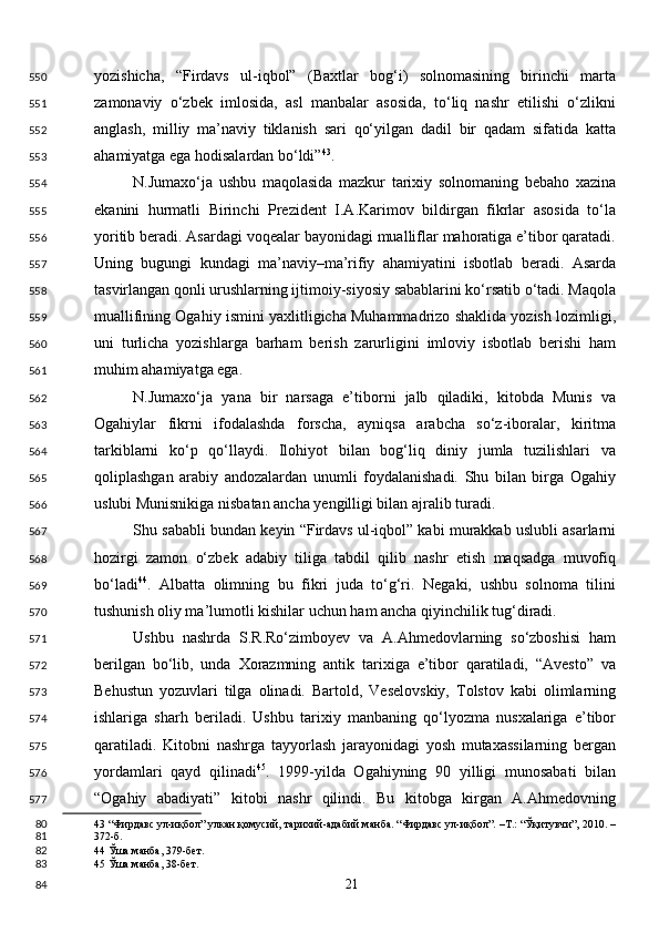 yozishicha,   “Firdavs   ul-iqbol”   (Baxtlar   bog‘i)   solnomasining   birinchi   marta
zamonaviy   o‘zbek   imlosida,   asl   manbalar   asosida,   to‘liq   nashr   etilishi   o‘zlikni
anglash,   milliy   ma’naviy   tiklanish   sari   qo‘yilgan   dadil   bir   qadam   sifatida   katta
ahamiyatga ega hodisalardan bo‘ldi” 43
. 
N.Jumaxo‘ja   ushbu   maqolasida   mazkur   tarixiy   solnomaning   bebaho   xazina
ekanini   hurmatli   Birinchi   Prezident   I.A.Karimov   bildirgan   fikrlar   asosida   to‘la
yoritib beradi. Asardagi voqealar bayonidagi mualliflar mahoratiga e’tibor qaratadi.
Uning   bugungi   kundagi   ma’naviy–ma’rifiy   ahamiyatini   isbotlab   beradi.   Asarda
tasvirlangan qonli urushlarning ijtimoiy-siyosiy sabablarini ko‘rsatib o‘tadi. Maqola
muallifining Ogahiy ismini yaxlitligicha Muhammadrizo shaklida yozish lozimligi,
uni   turlicha   yozishlarga   barham   berish   zarurligini   imloviy   isbotlab   berishi   ham
muhim ahamiyatga ega.  
N.Jumaxo‘ja   yana   bir   narsaga   e’tiborni   jalb   qiladiki,   kitobda   Munis   va
Ogahiylar   fikrni   ifodalashda   forscha,   ayniqsa   arabcha   so‘z-iboralar,   kiritma
tarkiblarni   ko‘p   qo‘llaydi.   Ilohiyot   bilan   bog‘liq   diniy   jumla   tuzilishlari   va
qoliplashgan   arabiy   andozalardan   unumli   foydalanishadi.   Shu   bilan   birga   Ogahiy
uslubi Munisnikiga nisbatan ancha yengilligi bilan ajralib turadi.  
Shu sababli bundan keyin “Firdavs ul-iqbol” kabi murakkab uslubli asarlarni
hozirgi   zamon   o‘zbek   adabiy   tiliga   tabdil   qilib   nashr   etish   maqsadga   muvofiq
bo‘ladi 44
.   Albatta   olimning   bu   fikri   juda   to‘g‘ri.   Negaki,   ushbu   solnoma   tilini
tushunish oliy ma’lumotli kishilar uchun ham ancha qiyinchilik tug‘diradi.  
Ushbu   nashrda   S.R.Ro‘zimboyev   va   A.Ahmedovlarning   so‘zboshisi   ham
berilgan   bo‘lib,   unda   Xorazmning   antik   tarixiga   e’tibor   qaratiladi,   “Avesto”   va
Behustun   yozuvlari   tilga   olinadi.   Bartold,   Veselovskiy,   Tolstov   kabi   olimlarning
ishlariga   sharh   beriladi.   Ushbu   tarixiy   manbaning   qo‘lyozma   nusxalariga   e’tibor
qaratiladi.   Kitobni   nashrga   tayyorlash   jarayonidagi   yosh   mutaxassilarning   bergan
yordamlari   qayd   qilinadi 45
.   1999-yilda   Ogahiyning   90   yilligi   munosabati   bilan
“Ogahiy   abadiyati”   kitobi   nashr   qilindi.   Bu   kitobga   kirgan   A.Ahmedovning
43  “Фирдавс ул-иқбол” улкан қомусий, тарихий-адабий манба. “Фирдавс ул-иқбол”. –Т.: “Ўқитувчи”, 2010. –
372-б.   
44  Ўша манба, 379-бет.  
45  Ўша манба, 38-бет.  
  21  550
551
552
553
554
555
556
557
558
559
560
561
562
563
564
565
566
567
568
569
570
571
572
573
574
575
576
577
80
81
82
83
84 