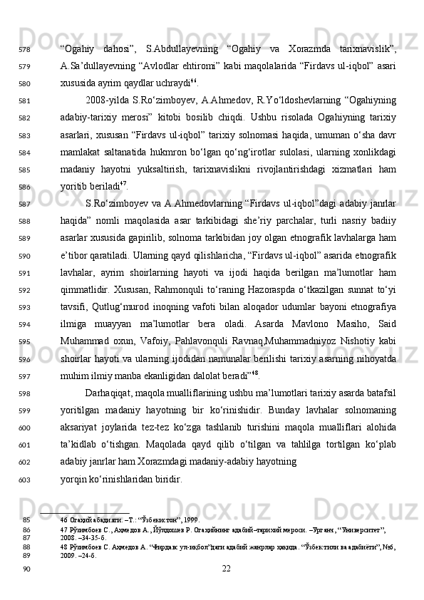 “Ogahiy   dahosi”,   S.Abdullayevning   “Ogahiy   va   Xorazmda   tarixnavislik”,
A.Sa’dullayevning “Avlodlar ehtiromi” kabi  maqolalarida “Firdavs ul-iqbol” asari
xususida ayrim qaydlar uchraydi 46
. 
2008-yilda   S.Ro‘zimboyev,   A.Ahmedov,   R.Yo‘ldoshevlarning   “Ogahiyning
adabiy-tarixiy   merosi”   kitobi   bosilib   chiqdi.   Ushbu   risolada   Ogahiyning   tarixiy
asarlari, xususan   “Firdavs   ul-iqbol”  tarixiy  solnomasi  haqida,  umuman o‘sha  davr
mamlakat   saltanatida   hukmron   bo‘lgan   qo‘ng‘irotlar   sulolasi,   ularning   xonlikdagi
madaniy   hayotni   yuksaltirish,   tarixnavislikni   rivojlantirishdagi   xizmatlari   ham
yoritib beriladi 47
. 
S.Ro‘zimboyev  va   A.Ahmedovlarning  “Firdavs   ul-iqbol”dagi   adabiy   janrlar
haqida”   nomli   maqolasida   asar   tarkibidagi   she’riy   parchalar,   turli   nasriy   badiiy
asarlar xususida gapirilib, solnoma tarkibidan joy olgan etnografik lavhalarga ham
e’tibor qaratiladi. Ularning qayd qilishlaricha, “Firdavs ul-iqbol” asarida etnografik
lavhalar,   ayrim   shoirlarning   hayoti   va   ijodi   haqida   berilgan   ma’lumotlar   ham
qimmatlidir.   Xususan,   Rahmonquli   to‘raning   Hazoraspda   o‘tkazilgan   sunnat   to‘yi
tavsifi,   Qutlug‘murod   inoqning   vafoti   bilan   aloqador   udumlar   bayoni   etnografiya
ilmiga   muayyan   ma’lumotlar   bera   oladi.   Asarda   Mavlono   Masiho,   Said
Muhammad   oxun,   Vafoiy,   Pahlavonquli   Ravnaq,Muhammadniyoz   Nishotiy   kabi
shoirlar  hayoti va ularning ijodidan namunalar berilishi tarixiy asarning nihoyatda
muhim ilmiy manba ekanligidan dalolat beradi” 48
. 
Darhaqiqat, maqola mualliflarining ushbu ma’lumotlari tarixiy asarda batafsil
yoritilgan   madaniy   hayotning   bir   ko‘rinishidir.   Bunday   lavhalar   solnomaning
aksariyat   joylarida   tez-tez   ko‘zga   tashlanib   turishini   maqola   mualliflari   alohida
ta’kidlab   o‘tishgan.   Maqolada   qayd   qilib   o‘tilgan   va   tahlilga   tortilgan   ko‘plab
adabiy janrlar ham Xorazmdagi madaniy-adabiy hayotning 
yorqin ko‘rinishlaridan biridir. 
46  Огаҳий абадияти. –Т.: “Ўзбекистон”, 1999.  
47  Рўзимбоев С., Аҳмедов А., Йўлдошев Р. Огаҳийнинг адабий–тарихий мероси. –Урганч, “Университет”, 
2008. –34-35-б.  
48  Рўзимбоев С. Аҳмедов А. “Фирдавс ул-иқбол”даги адабий жанрлар ҳақида. “Ўзбек тили ва адабиёти”, №6,
2009. –24-б.  
  22  578
579
580
581
582
583
584
585
586
587
588
589
590
591
592
593
594
595
596
597
598
599
600
601
602
603
85
86
87
88
89
90 