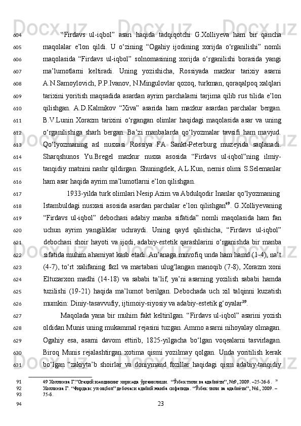 “Firdavs   ul-iqbol”   asari   haqida   tadqiqotchi   G.Xolliyeva   ham   bir   qancha
maqolalar   e’lon   qildi.   U   o‘zining   “Ogahiy   ijodining   xorijda   o‘rganilishi”   nomli
maqolasida   “Firdavs   ul-iqbol”   solnomasining   xorijda   o‘rganilishi   borasida   yangi
ma’lumotlarni   keltiradi.   Uning   yozishicha,   Rossiyada   mazkur   tarixiy   asarni
A.N.Samoylovich, P.P.Ivanov, N.Mingulovlar qozoq, turkman, qoraqalpoq xalqlari
tarixini  yoritish  maqsadida   asardan  ayrim  parchalarni   tarjima  qilib  rus  tilida  e’lon
qilishgan.   A.D.Kalmikov   “Xiva”   asarida   ham   mazkur   asardan   parchalar   bergan.
B.V.Lunin   Xorazm   tarixini   o‘rgangan   olimlar   haqidagi   maqolasida   asar   va   uning
o‘rganilishiga   sharh   bergan.   Ba’zi   manbalarda   qo‘lyozmalar   tavsifi   ham   mavjud.
Qo‘lyozmaning   asl   nusxasi   Rossiya   FA   Sankt-Peterburg   muzeyida   saqlanadi.
Sharqshunos   Yu.Bregel   mazkur   nusxa   asosida   “Firdavs   ul-iqbol”ning   ilmiy-
tanqidiy matnini nashr qildirgan. Shuningdek, A.L.Kun, nemis olimi S.Selemanlar
ham asar haqida ayrim ma’lumotlarni e’lon qilishgan. 
1933-yilda turk olimlari Nesip Azim va Abdulqodir Inanlar qo‘lyozmaning 
Istambuldagi   nusxasi   asosida  asardan   parchalar   e’lon  qilishgan 49
.  G.Xolliyevaning
“Firdavs   ul-iqbol”   debochasi   adabiy   manba   sifatida”   nomli   maqolasida   ham   fan
uchun   ayrim   yangiliklar   uchraydi.   Uning   qayd   qilishicha,   “Firdavs   ul-iqbol”
debochasi   shoir   hayoti   va   ijodi,   adabiy-estetik   qarashlarini   o‘rganishda   bir   manba
sifatida muhim ahamiyat kasb etadi. An’anaga muvofiq unda ham hamd (1-4), na’t
(4-7),   to‘rt   xalifaning   fazl   va   martabasi   ulug‘langan   manoqib   (7-8),   Xorazm   xoni
Eltuzarxon   madhi   (14-18)   va   sababi   ta’lif,   ya’ni   asarning   yozilish   sababi   hamda
tuzilishi   (19-21)   haqida   ma’lumot   berilgan.   Debochada   uch   xil   talqinni   kuzatish
mumkin: Diniy-tasavvufiy, ijtimoiy-siyosiy va adabiy-estetik g‘oyalar 39
. 
Maqolada yana bir muhim  fakt keltirilgan. “Firdavs ul-iqbol” asarini  yozish
oldidan Munis uning mukammal rejasini tuzgan. Ammo asarni nihoyalay olmagan.
Ogahiy   esa,   asarni   davom   ettirib,   1825-yilgacha   bo‘lgan   voqealarni   tasvirlagan.
Biroq   Munis   rejalashtirgan   xotima   qismi   yozilmay   qolgan.   Unda   yoritilish   kerak
bo‘lgan   “zakiyta’b   shoirlar   va   doniymand   fozillar   haqidagi   qism   adabiy-tanqidiy
49  Холлиева Г.”Огаҳий ижодининг хорижда ўрганилиши.  “Ўзбек тили ва адабиёти”, №9, 2009. –25-26-б.   39
Холлиева Г. “Фирдавс ул-иқбол” дебочаси адабий манба сифатида. “Ўзбек тили ва адабиёти”, №1, 2009. –
75-б.  
  23  604
605
606
607
608
609
610
611
612
613
614
615
616
617
618
619
620
621
622
623
624
625
626
627
628
629
630
631
91
92
93
94 