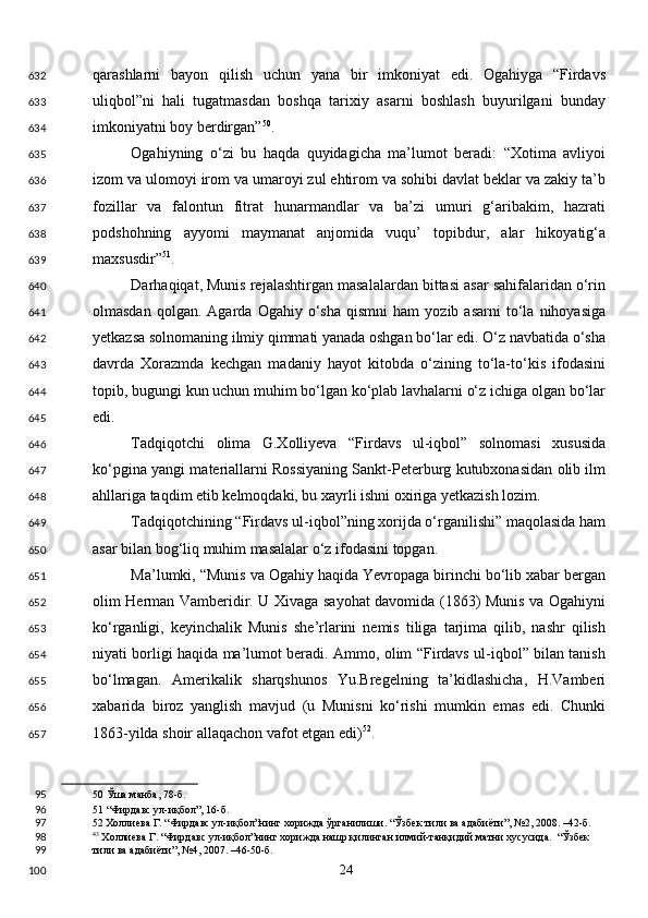 qarashlarni   bayon   qilish   uchun   yana   bir   imkoniyat   edi.   Ogahiyga   “Firdavs
uliqbol”ni   hali   tugatmasdan   boshqa   tarixiy   asarni   boshlash   buyurilgani   bunday
imkoniyatni boy berdirgan” 50
. 
Ogahiyning   o‘zi   bu   haqda   quyidagicha   ma’lumot   beradi:   “Xotima   avliyoi
izom va ulomoyi irom va umaroyi zul ehtirom va sohibi davlat beklar va zakiy ta’b
fozillar   va   falontun   fitrat   hunarmandlar   va   ba’zi   umuri   g‘aribakim,   hazrati
podshohning   ayyomi   maymanat   anjomida   vuqu’   topibdur,   alar   hikoyatig‘a
maxsusdir” 51
. 
Darhaqiqat, Munis rejalashtirgan masalalardan bittasi asar sahifalaridan o‘rin
olmasdan   qolgan.   Agarda   Ogahiy   o‘sha   qismni   ham   yozib  asarni   to‘la  nihoyasiga
yetkazsa solnomaning ilmiy qimmati yanada oshgan bo‘lar edi. O‘z navbatida o‘sha
davrda   Xorazmda   kechgan   madaniy   hayot   kitobda   o‘zining   to‘la-to‘kis   ifodasini
topib, bugungi kun uchun muhim bo‘lgan ko‘plab lavhalarni o‘z ichiga olgan bo‘lar
edi.  
Tadqiqotchi   olima   G.Xolliyeva   “Firdavs   ul-iqbol”   solnomasi   xususida
ko‘pgina yangi materiallarni Rossiyaning Sankt-Peterburg kutubxonasidan olib ilm
ahllariga taqdim etib kelmoqdaki, bu xayrli ishni oxiriga yetkazish lozim. 
Tadqiqotchining “Firdavs ul-iqbol”ning xorijda o‘rganilishi” maqolasida ham
asar bilan bog‘liq muhim masalalar o‘z ifodasini topgan.  
Ma’lumki, “Munis va Ogahiy haqida Yevropaga birinchi bo‘lib xabar bergan
olim Herman Vamberidir. U Xivaga sayohat davomida (1863) Munis va Ogahiyni
ko‘rganligi,   keyinchalik   Munis   she’rlarini   nemis   tiliga   tarjima   qilib,   nashr   qilish
niyati borligi haqida ma’lumot beradi. Ammo, olim “Firdavs ul-iqbol” bilan tanish
bo‘lmagan.   Amerikalik   sharqshunos   Yu.Bregelning   ta’kidlashicha,   H.Vamberi
xabarida   biroz   yanglish   mavjud   (u   Munisni   ko‘rishi   mumkin   emas   edi.   Chunki
1863-yilda shoir allaqachon vafot etgan edi) 52
. 
50  Ўша манба, 78-б.  
51  “Фирдавс ул-иқбол”, 16-б.  
52  Холлиева Г. “Фирдавс ул-иқбол”нинг хорижда ўрганилиши. “Ўзбек тили ва адабиёти”, №2, 2008. –42-б.  
43
 Холлиева Г. “Фирдавс ул-иқбол”нинг хорижда нашр қилинган илмий-танқидий матни хусусида.  “Ўзбек 
тили ва адабиёти”, №4, 2007. –46-50-б.  
  24  632
633
634
635
636
637
638
639
640
641
642
643
644
645
646
647
648
649
650
651
652
653
654
655
656
657
95
96
97
98
99
100 